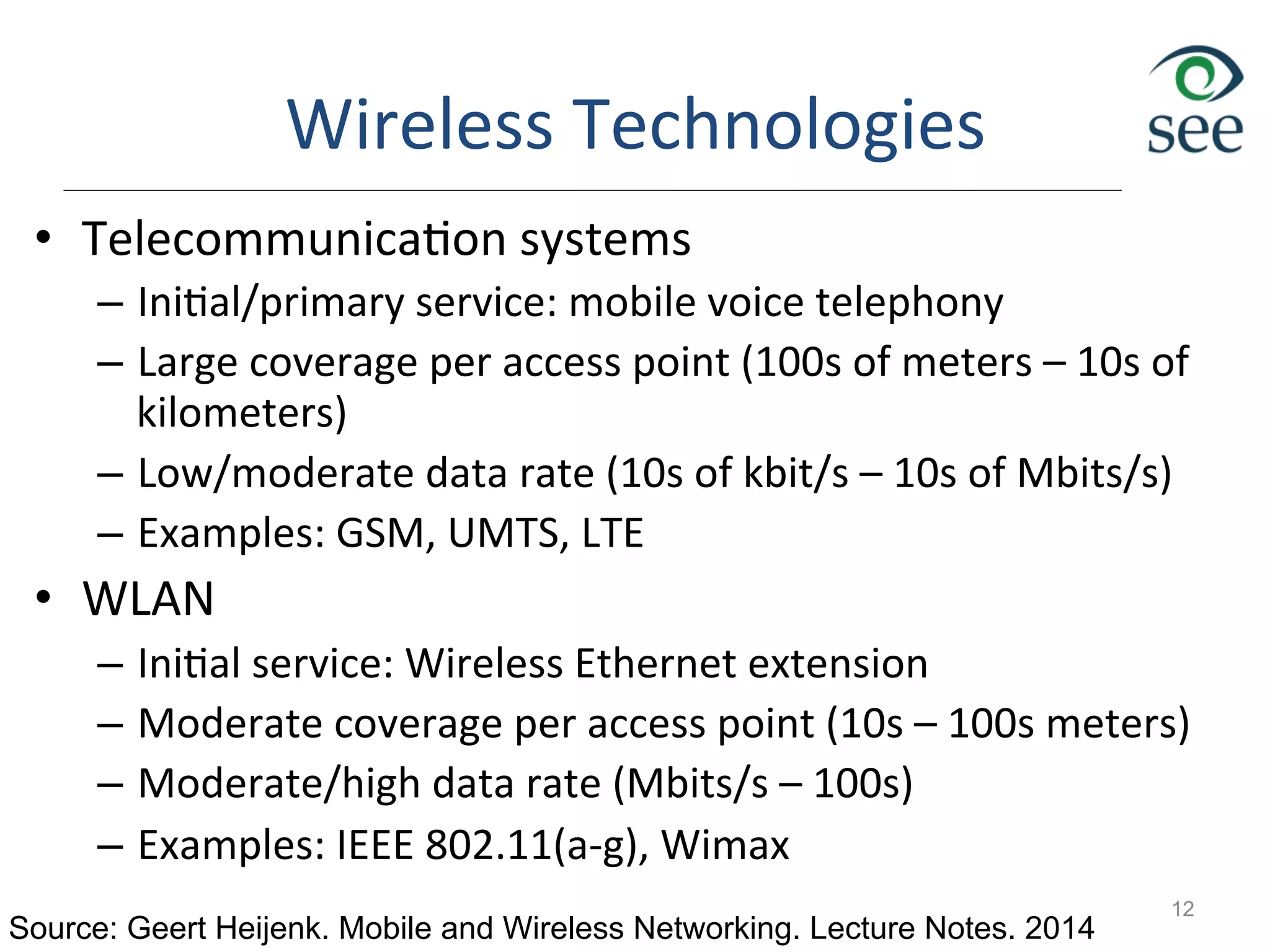 Wireless	
  Technologies	
  
•  Telecommunica1on	
  systems	
  
–  Ini1al/primary	
  service:	
  mobile	
  voice	
  telephony	
  
–  Large	
  coverage	
  per	
  access	
  point	
  (100s	
  of	
  meters	
  –	
  10s	
  of	
  
kilometers)	
  
–  Low/moderate	
  data	
  rate	
  (10s	
  of	
  kbit/s	
  –	
  10s	
  of	
  Mbits/s)	
  
–  Examples:	
  GSM,	
  UMTS,	
  LTE	
  
•  WLAN	
  
–  Ini1al	
  service:	
  Wireless	
  Ethernet	
  extension	
  
–  Moderate	
  coverage	
  per	
  access	
  point	
  (10s	
  –	
  100s	
  meters)	
  
–  Moderate/high	
  data	
  rate	
  (Mbits/s	
  –	
  100s)	
  
–  Examples:	
  IEEE	
  802.11(a-­‐g),	
  Wimax	
  
12
Source: Geert Heijenk. Mobile and Wireless Networking. Lecture Notes. 2014
 