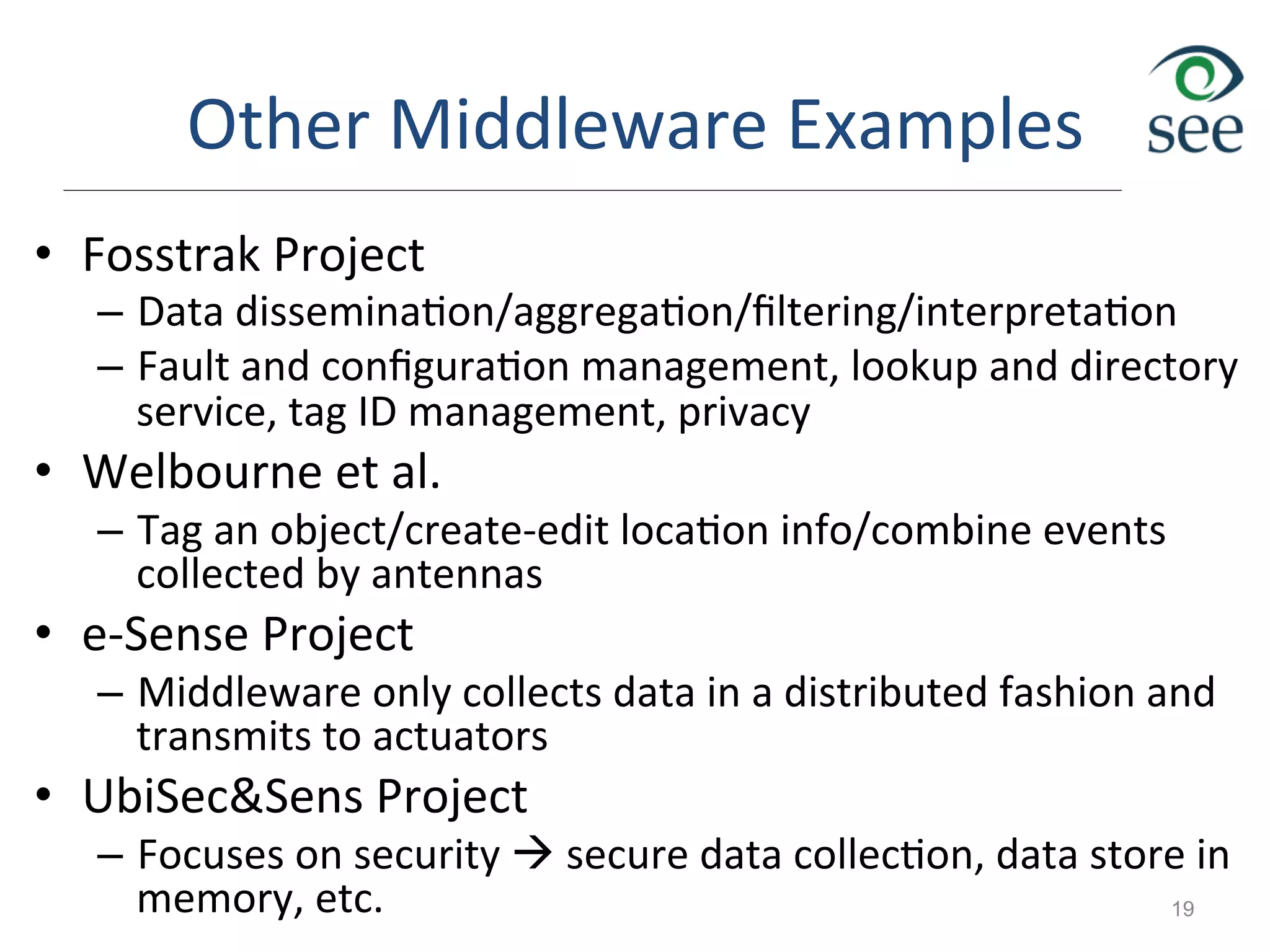 Other	
  Middleware	
  Examples	
  
•  Fosstrak	
  Project	
  
–  Data	
  dissemina1on/aggrega1on/ﬁltering/interpreta1on	
  
–  Fault	
  and	
  conﬁgura1on	
  management,	
  lookup	
  and	
  directory	
  
service,	
  tag	
  ID	
  management,	
  privacy	
  	
  
•  Welbourne	
  et	
  al.	
  
–  Tag	
  an	
  object/create-­‐edit	
  loca1on	
  info/combine	
  events	
  
collected	
  by	
  antennas	
  
•  e-­‐Sense	
  Project	
  
–  Middleware	
  only	
  collects	
  data	
  in	
  a	
  distributed	
  fashion	
  and	
  
transmits	
  to	
  actuators	
  
•  UbiSec&Sens	
  Project	
  
–  Focuses	
  on	
  security	
  à	
  secure	
  data	
  collec1on,	
  data	
  store	
  in	
  
memory,	
  etc.	
   19
 
