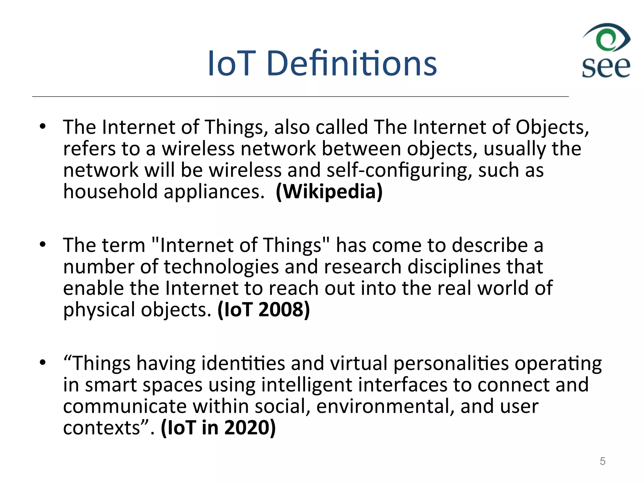 IoT	
  Deﬁni1ons	
  
•  The	
  Internet	
  of	
  Things,	
  also	
  called	
  The	
  Internet	
  of	
  Objects,	
  
refers	
  to	
  a	
  wireless	
  network	
  between	
  objects,	
  usually	
  the	
  
network	
  will	
  be	
  wireless	
  and	
  self-­‐conﬁguring,	
  such	
  as	
  
household	
  appliances.	
  	
  (Wikipedia)	
  
•  The	
  term	
  "Internet	
  of	
  Things"	
  has	
  come	
  to	
  describe	
  a	
  
number	
  of	
  technologies	
  and	
  research	
  disciplines	
  that	
  
enable	
  the	
  Internet	
  to	
  reach	
  out	
  into	
  the	
  real	
  world	
  of	
  
physical	
  objects.	
  (IoT	
  2008)	
  
•  “Things	
  having	
  iden11es	
  and	
  virtual	
  personali1es	
  opera1ng	
  
in	
  smart	
  spaces	
  using	
  intelligent	
  interfaces	
  to	
  connect	
  and	
  
communicate	
  within	
  social,	
  environmental,	
  and	
  user	
  
contexts”.	
  (IoT	
  in	
  2020)	
  	
  
5
 