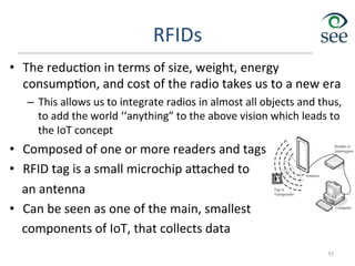 RFIDs	
  
•  The	
  reduc1on	
  in	
  terms	
  of	
  size,	
  weight,	
  energy	
  
consump1on,	
  and	
  cost	
  of	
  the	
  radio	
  takes	
  us	
  to	
  a	
  new	
  era	
  
–  This	
  allows	
  us	
  to	
  integrate	
  radios	
  in	
  almost	
  all	
  objects	
  and	
  thus,	
  
to	
  add	
  the	
  world	
  ‘‘anything”	
  to	
  the	
  above	
  vision	
  which	
  leads	
  to	
  
the	
  IoT	
  concept	
  
•  Composed	
  of	
  one	
  or	
  more	
  readers	
  and	
  tags	
  
•  RFID	
  tag	
  is	
  a	
  small	
  microchip	
  a`ached	
  to	
  	
  
	
  	
  	
  	
  an	
  antenna	
  
•  Can	
  be	
  seen	
  as	
  one	
  of	
  the	
  main,	
  smallest	
  	
  
	
  	
  	
  	
  components	
  of	
  IoT,	
  that	
  collects	
  data	
  
11
 