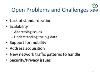 Open	
  Problems	
  and	
  Challenges	
  
•  Lack	
  of	
  standardiza1on	
  
•  Scalability	
  
– Addressing	
  issues	
  
– Understanding	
  the	
  big	
  data	
  
•  Support	
  for	
  mobility	
  
•  Address	
  acquisi1on	
  
•  New	
  network	
  traﬃc	
  pa`erns	
  to	
  handle	
  
•  Security/Privacy	
  issues	
  
20
 