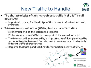 New	
  Traﬃc	
  to	
  Handle	
  
•  The	
  characteris1cs	
  of	
  the	
  smart	
  objects	
  traﬃc	
  in	
  the	
  IoT	
  is	
  s1ll	
  
not	
  known	
  
–  Important	
  à	
  basis	
  for	
  the	
  design	
  of	
  the	
  network	
  infrastructures	
  and	
  
protocols	
  
•  Wireless	
  sensor	
  networks	
  (WSNs)	
  traﬃc	
  characteriza1on	
  
–  Strongly	
  depend	
  on	
  the	
  applica1on	
  scenario	
  
–  Problems	
  arise	
  when	
  WSNs	
  become	
  part	
  of	
  the	
  overall	
  Internet	
  
–  The	
  Internet	
  will	
  be	
  traversed	
  by	
  a	
  large	
  amount	
  of	
  data	
  generated	
  by	
  
sensor	
  networks	
  deployed	
  for	
  heterogeneous	
  purposes	
  à	
  extremely	
  
diﬀerent	
  traﬃc	
  characteris1cs	
  
–  Required	
  to	
  devise	
  good	
  solu1ons	
  for	
  suppor1ng	
  quality	
  of	
  service	
  
24
 