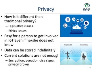 Privacy	
  
•  How	
  is	
  it	
  diﬀerent	
  than	
  
tradi1onal	
  privacy?	
  
– Legisla1ve	
  issues	
  
– Ethics	
  issues	
  
•  Easy	
  for	
  a	
  person	
  to	
  get	
  involved	
  
in	
  IoT	
  even	
  if	
  he/she	
  does	
  not	
  
know	
  
•  Data	
  can	
  be	
  stored	
  indeﬁnitely	
  
•  Current	
  solu1ons	
  are	
  not	
  enough	
  
– Encryp1on,	
  pseudo-­‐noise	
  signal,	
  
privacy	
  broker	
  
26
 