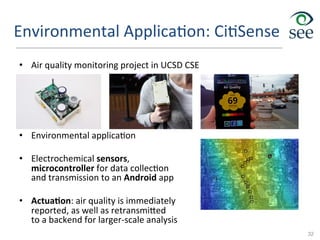 Environmental	
  Applica1on:	
  Ci1Sense	
  
•  Air	
  quality	
  monitoring	
  project	
  in	
  UCSD	
  CSE	
  
•  Environmental	
  applica1on	
  
•  Electrochemical	
  sensors,	
  
microcontroller	
  for	
  data	
  collec1on	
  
and	
  transmission	
  to	
  an	
  Android	
  app	
  
•  Actua>on:	
  air	
  quality	
  is	
  immediately	
  
reported,	
  as	
  well	
  as	
  retransmi`ed	
  	
  
to	
  a	
  backend	
  for	
  larger-­‐scale	
  analysis	
  
32
 