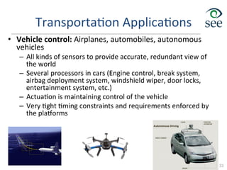 Transporta1on	
  Applica1ons	
  
•  Vehicle	
  control:	
  Airplanes,	
  automobiles,	
  autonomous	
  
vehicles	
  
–  All	
  kinds	
  of	
  sensors	
  to	
  provide	
  accurate,	
  redundant	
  view	
  of	
  
the	
  world	
  
–  Several	
  processors	
  in	
  cars	
  (Engine	
  control,	
  break	
  system,	
  
airbag	
  deployment	
  system,	
  windshield	
  wiper,	
  door	
  locks,	
  
entertainment	
  system,	
  etc.)	
  
–  Actua1on	
  is	
  maintaining	
  control	
  of	
  the	
  vehicle	
  
–  Very	
  1ght	
  1ming	
  constraints	
  and	
  requirements	
  enforced	
  by	
  
the	
  plarorms	
  
33
 