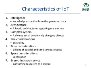 Characteris1cs	
  of	
  IoT	
  
1.  Intelligence	
  
–  Knowledge	
  extrac1on	
  from	
  the	
  generated	
  data	
  
2.  Architecture	
  
–  A	
  hybrid	
  architecture	
  suppor1ng	
  many	
  others	
  
3.  Complex	
  system	
  
–  A	
  diverse	
  set	
  of	
  dynamically	
  changing	
  objects	
  
4.  Size	
  considera1ons	
  
–  Scalability	
  
5.  Time	
  considera1ons	
  
–  Billions	
  of	
  parallel	
  and	
  simultaneous	
  events	
  
6.  Space	
  considera1ons	
  
–  Localiza1on	
  
7.  Everything-­‐as-­‐a-­‐service	
  
–  Consuming	
  resources	
  as	
  a	
  service	
   8
 