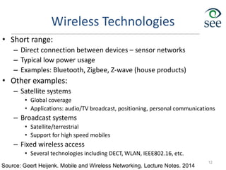 Wireless Technologies
• Short range:
– Direct connection between devices – sensor networks
– Typical low power usage
– Examples: Bluetooth, Zigbee, Z-wave (house products)
• Other examples:
– Satellite systems
• Global coverage
• Applications: audio/TV broadcast, positioning, personal communications
– Broadcast systems
• Satellite/terrestrial
• Support for high speed mobiles
– Fixed wireless access
• Several technologies including DECT, WLAN, IEEE802.16, etc.
12
Source: Geert Heijenk. Mobile and Wireless Networking. Lecture Notes. 2014
 