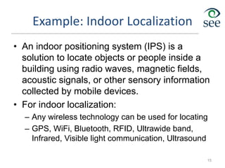 Example: Indoor Localization
• An indoor positioning system (IPS) is a
solution to locate objects or people inside a
building using radio waves, magnetic fields,
acoustic signals, or other sensory information
collected by mobile devices.
• For indoor localization:
– Any wireless technology can be used for locating
– GPS, WiFi, Bluetooth, RFID, Ultrawide band,
Infrared, Visible light communication, Ultrasound
15
 