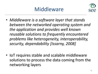 Middleware
• Middleware is a software layer that stands
between the networked operating system and
the application and provides well known
reusable solutions to frequently encountered
problems like heterogeneity, interoperability,
security, dependability [Issarny, 2008]
• IoT requires stable and scalable middleware
solutions to process the data coming from the
networking layers
16
 
