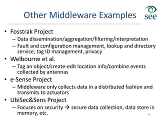 Other Middleware Examples
• Fosstrak Project
– Data dissemination/aggregation/filtering/interpretation
– Fault and configuration management, lookup and directory
service, tag ID management, privacy
• Welbourne et al.
– Tag an object/create-edit location info/combine events
collected by antennas
• e-Sense Project
– Middleware only collects data in a distributed fashion and
transmits to actuators
• UbiSec&Sens Project
– Focuses on security  secure data collection, data store in
memory, etc. 18
 