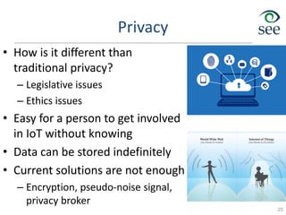 Privacy
• How is it different than
traditional privacy?
– Legislative issues
– Ethics issues
• Easy for a person to get involved
in IoT without knowing
• Data can be stored indefinitely
• Current solutions are not enough
– Encryption, pseudo-noise signal,
privacy broker
25
 