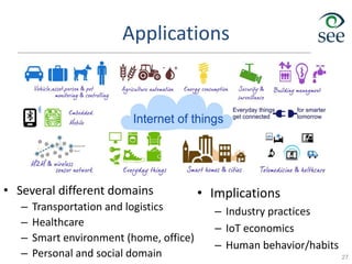 Applications
• Several different domains
– Transportation and logistics
– Healthcare
– Smart environment (home, office)
– Personal and social domain 27
• Implications
– Industry practices
– IoT economics
– Human behavior/habits
 