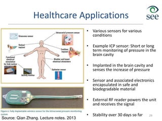 Healthcare Applications
• Various sensors for various
conditions
• Example ICP sensor: Short or long
term monitoring of pressure in the
brain cavity
• Implanted in the brain cavity and
senses the increase of pressure
• Sensor and associated electronics
encapsulated in safe and
biodegradable material
• External RF reader powers the unit
and receives the signal
• Stability over 30 days so far 29
Source: Qian Zhang. Lecture notes. 2013
 