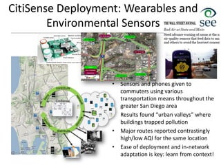 CitiSense Deployment: Wearables and
Environmental Sensors
• Sensors and phones given to
commuters using various
transportation means throughout the
greater San Diego area
• Results found “urban valleys” where
buildings trapped pollution
• Major routes reported contrastingly
high/low AQI for the same location
• Ease of deployment and in-network
adaptation is key: learn from context!
 
