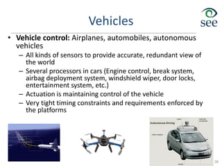 Vehicles
• Vehicle control: Airplanes, automobiles, autonomous
vehicles
– All kinds of sensors to provide accurate, redundant view of
the world
– Several processors in cars (Engine control, break system,
airbag deployment system, windshield wiper, door locks,
entertainment system, etc.)
– Actuation is maintaining control of the vehicle
– Very tight timing constraints and requirements enforced by
the platforms
36
 