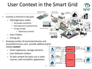 User Context in the Smart Grid
• Context is inherent in the grid
– Heterogeneous nodes
• Renewable availability
• Heterogeneous load demands
• Energy storage
– Stationary and EVs
– User’s habits
– Pricing etc.
• Growing number of connected devices and
associated human users provide additional grid-
related context:
– Smart appliances, storage elements
– User behavior trackers
– To date context has been use in static
manner, with monolithic applications
40
 