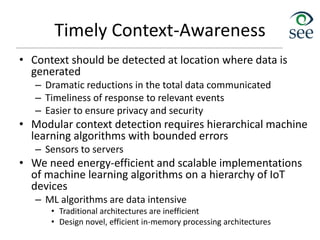 Timely Context-Awareness
• Context should be detected at location where data is
generated
– Dramatic reductions in the total data communicated
– Timeliness of response to relevant events
– Easier to ensure privacy and security
• Modular context detection requires hierarchical machine
learning algorithms with bounded errors
– Sensors to servers
• We need energy-efficient and scalable implementations
of machine learning algorithms on a hierarchy of IoT
devices
– ML algorithms are data intensive
• Traditional architectures are inefficient
• Design novel, efficient in-memory processing architectures
 