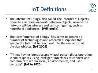 IoT Definitions
• The Internet of Things, also called The Internet of Objects,
refers to a wireless network between objects, usually the
network will be wireless and self-configuring, such as
household appliances. (Wikipedia)
• The term "Internet of Things" has come to describe a
number of technologies and research disciplines that
enable the Internet to reach out into the real world of
physical objects. (IoT 2008)
• “Things having identities and virtual personalities operating
in smart spaces using intelligent interfaces to connect and
communicate within social, environmental, and user
contexts”. (IoT in 2020)
5
 