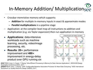 In-Memory Addition/ Multiplication
• Crossbar memristive memory which supports:
– Addition for multiple in-memory inputs in exact & approximate modes
– Parallel multiplications in a pipeline stage
– Application: at the compiler level map all instructions to addition and
multiplication (e.g. via Taylor expansion) then run application in-memory
51
 Applications: data-intensive
workloads such as machine
learning, security, video/image
processing, etc.
 Results: 20× performance
improvement and 480×
improvement in energy-delay
product over GPU running six
general applications
[DAC'17] M. Imani, S. Gupta, T. Rosing “Ultra-Efficient Processing In-Memory for Data Intensive Applications”, IEEE/ACM Design
Automation Conference (DAC), 2017.
[ISQED'17] M. Imani, T. Rosing, "CAP: Configurable Resistive Associative Processor for Near-Data Computing," IEEE International
Symposium on Quality Electronic Design (ISQED), 2017.
 