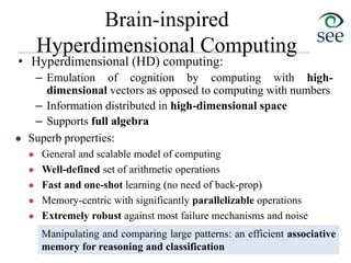Brain-inspired
Hyperdimensional Computing
• Hyperdimensional (HD) computing:
– Emulation of cognition by computing with high-
dimensional vectors as opposed to computing with numbers
– Information distributed in high-dimensional space
– Supports full algebra
 Superb properties:
 General and scalable model of computing
 Well-defined set of arithmetic operations
 Fast and one-shot learning (no need of back-prop)
 Memory-centric with significantly parallelizable operations
 Extremely robust against most failure mechanisms and noise
[P. Kanerva, An Introduction to Computing in Distributed Representation with High-Dimensional Random Vectors, 2009]
Manipulating and comparing large patterns: an efficient associative
memory for reasoning and classification
 