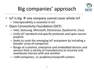 Big companies’ approach
• IoT is big  one company cannot cover whole IoT
– Interoperability is essential in IoT
• Open Connectivity Foundation (OCF)
– Intel, Samsung, Microsoft, Electronux, Qualcomm, Cisco
– Unify IoT standard and specify protocols and open source
projects
– Seeks to scale the emerging IoT ecosystem by including a
broader array of companies
– Range of customer, enterprise and embedded devices and
sensors from a variety of manufactures to securely and
seamlessly interact with one another
– +100 companies, 11 academic/nonprofit centers
57
 