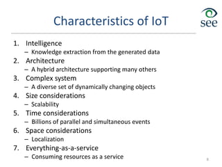 Characteristics of IoT
1. Intelligence
– Knowledge extraction from the generated data
2. Architecture
– A hybrid architecture supporting many others
3. Complex system
– A diverse set of dynamically changing objects
4. Size considerations
– Scalability
5. Time considerations
– Billions of parallel and simultaneous events
6. Space considerations
– Localization
7. Everything-as-a-service
– Consuming resources as a service 8
 