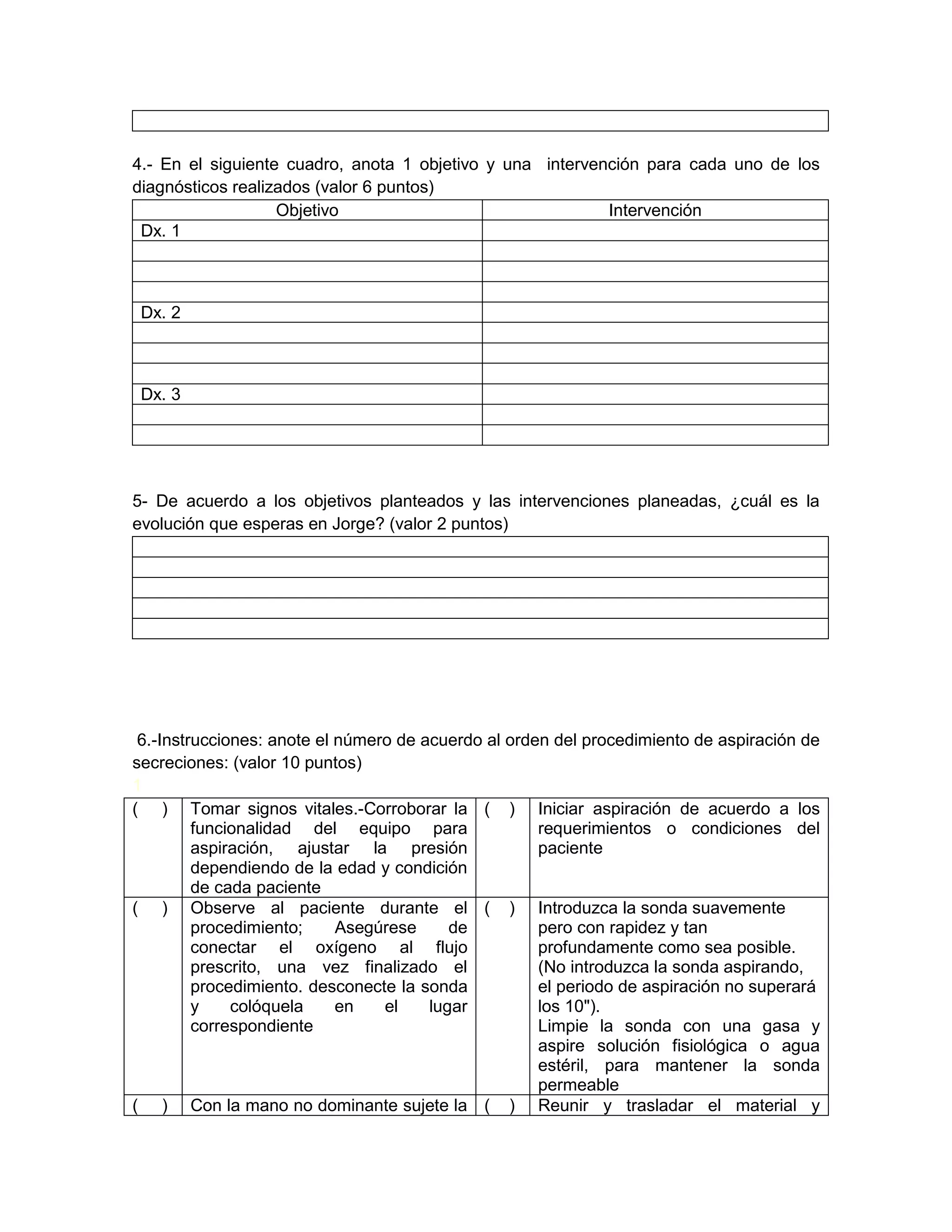 4.- En el siguiente cuadro, anota 1 objetivo y una intervención para cada uno de los diagnósticos realizados (valor 6 puntos) 
Objetivo 
Intervención 
Dx. 1 
Dx. 2 
Dx. 3 
5- De acuerdo a los objetivos planteados y las intervenciones planeadas, ¿cuál es la evolución que esperas en Jorge? (valor 2 puntos) 
6.-Instrucciones: anote el número de acuerdo al orden del procedimiento de aspiración de secreciones: (valor 10 puntos) 
1 
( ) 
Tomar signos vitales.-Corroborar la funcionalidad del equipo para aspiración, ajustar la presión dependiendo de la edad y condición de cada paciente 
( ) 
Iniciar aspiración de acuerdo a los requerimientos o condiciones del paciente 
( ) 
Observe al paciente durante el procedimiento; Asegúrese de conectar el oxígeno al flujo prescrito, una vez finalizado el procedimiento. desconecte la sonda y colóquela en el lugar correspondiente 
( ) 
Introduzca la sonda suavemente pero con rapidez y tan profundamente como sea posible. (No introduzca la sonda aspirando, el periodo de aspiración no superará los 10"). 
Limpie la sonda con una gasa y aspire solución fisiológica o agua estéril, para mantener la sonda permeable 
( ) 
Con la mano no dominante sujete la 
( ) 
Reunir y trasladar el material y  