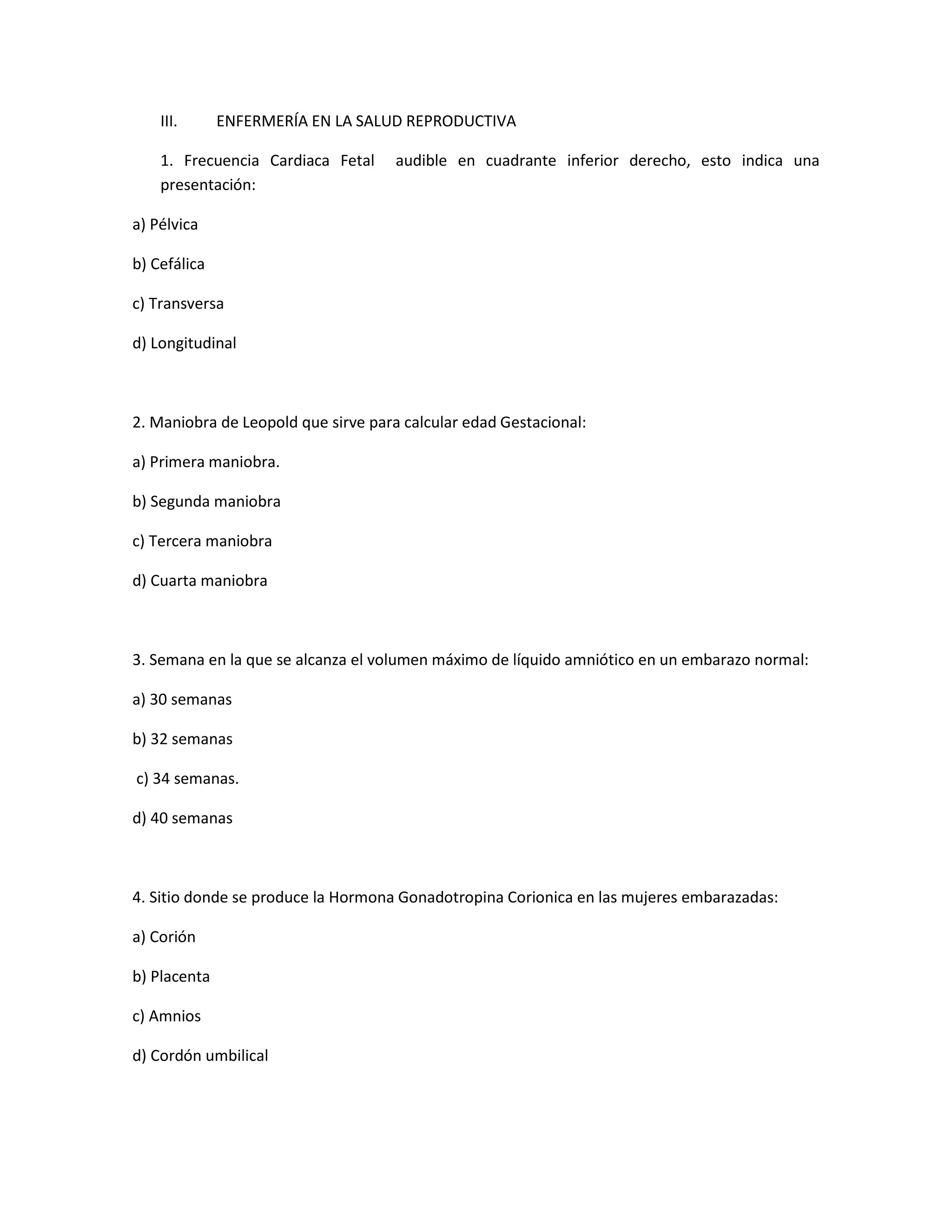 III. ENFERMERÍA EN LA SALUD REPRODUCTIVA 
1. Frecuencia Cardiaca Fetal audible en cuadrante inferior derecho, esto indica una presentación: 
a) Pélvica 
b) Cefálica 
c) Transversa 
d) Longitudinal 
2. Maniobra de Leopold que sirve para calcular edad Gestacional: 
a) Primera maniobra. 
b) Segunda maniobra 
c) Tercera maniobra 
d) Cuarta maniobra 
3. Semana en la que se alcanza el volumen máximo de líquido amniótico en un embarazo normal: 
a) 30 semanas 
b) 32 semanas 
c) 34 semanas. 
d) 40 semanas 
4. Sitio donde se produce la Hormona Gonadotropina Corionica en las mujeres embarazadas: 
a) Corión 
b) Placenta 
c) Amnios 
d) Cordón umbilical 
 