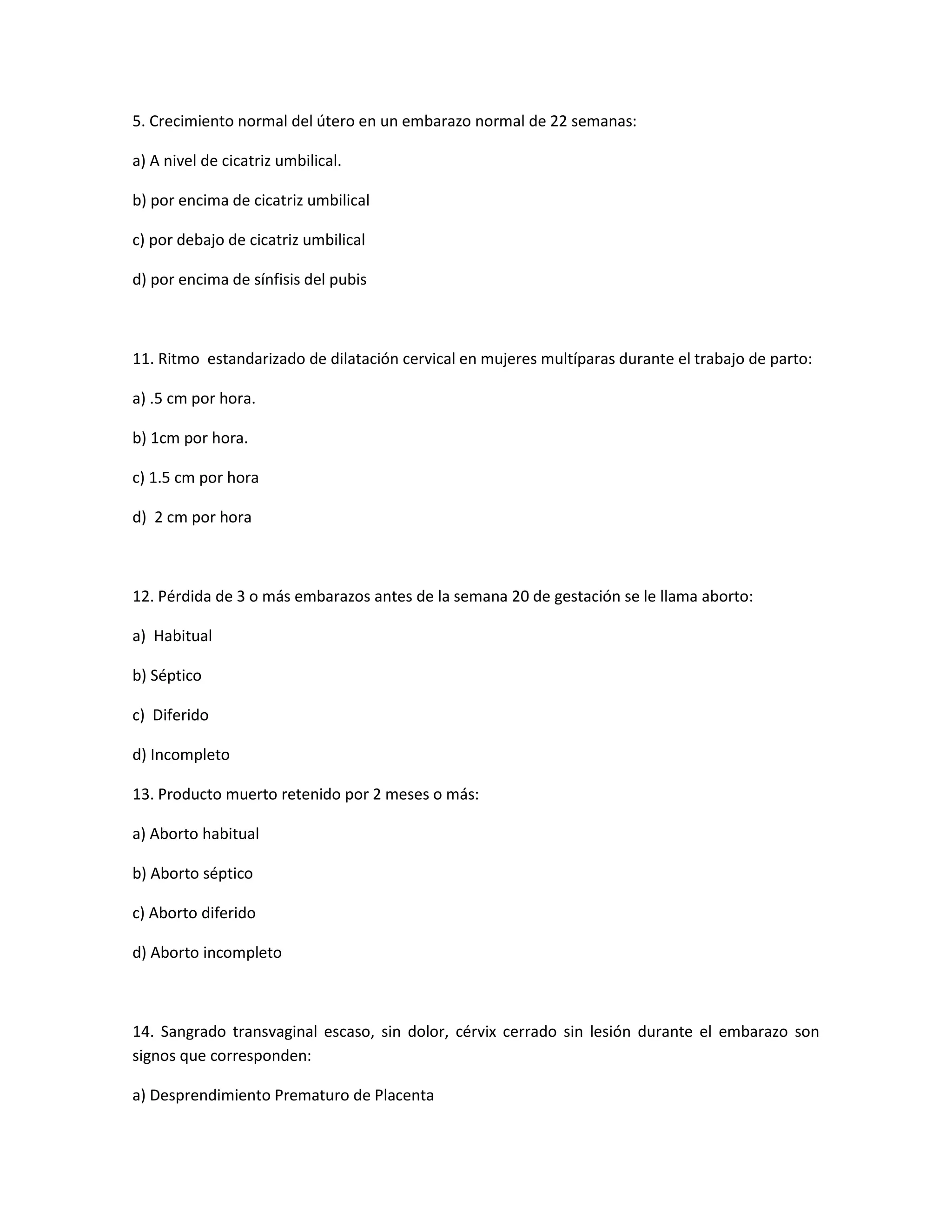 5. Crecimiento normal del útero en un embarazo normal de 22 semanas: 
a) A nivel de cicatriz umbilical. 
b) por encima de cicatriz umbilical 
c) por debajo de cicatriz umbilical 
d) por encima de sínfisis del pubis 
11. Ritmo estandarizado de dilatación cervical en mujeres multíparas durante el trabajo de parto: 
a) .5 cm por hora. 
b) 1cm por hora. 
c) 1.5 cm por hora 
d) 2 cm por hora 
12. Pérdida de 3 o más embarazos antes de la semana 20 de gestación se le llama aborto: 
a) Habitual 
b) Séptico 
c) Diferido 
d) Incompleto 
13. Producto muerto retenido por 2 meses o más: 
a) Aborto habitual 
b) Aborto séptico 
c) Aborto diferido 
d) Aborto incompleto 
14. Sangrado transvaginal escaso, sin dolor, cérvix cerrado sin lesión durante el embarazo son signos que corresponden: 
a) Desprendimiento Prematuro de Placenta  