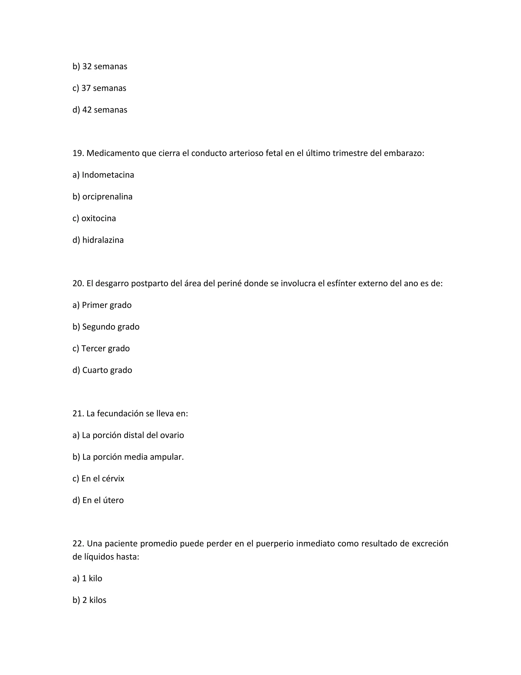 b) 32 semanas 
c) 37 semanas 
d) 42 semanas 
19. Medicamento que cierra el conducto arterioso fetal en el último trimestre del embarazo: 
a) Indometacina 
b) orciprenalina 
c) oxitocina 
d) hidralazina 
20. El desgarro postparto del área del periné donde se involucra el esfínter externo del ano es de: 
a) Primer grado 
b) Segundo grado 
c) Tercer grado 
d) Cuarto grado 
21. La fecundación se lleva en: 
a) La porción distal del ovario 
b) La porción media ampular. 
c) En el cérvix 
d) En el útero 
22. Una paciente promedio puede perder en el puerperio inmediato como resultado de excreción de líquidos hasta: 
a) 1 kilo 
b) 2 kilos  