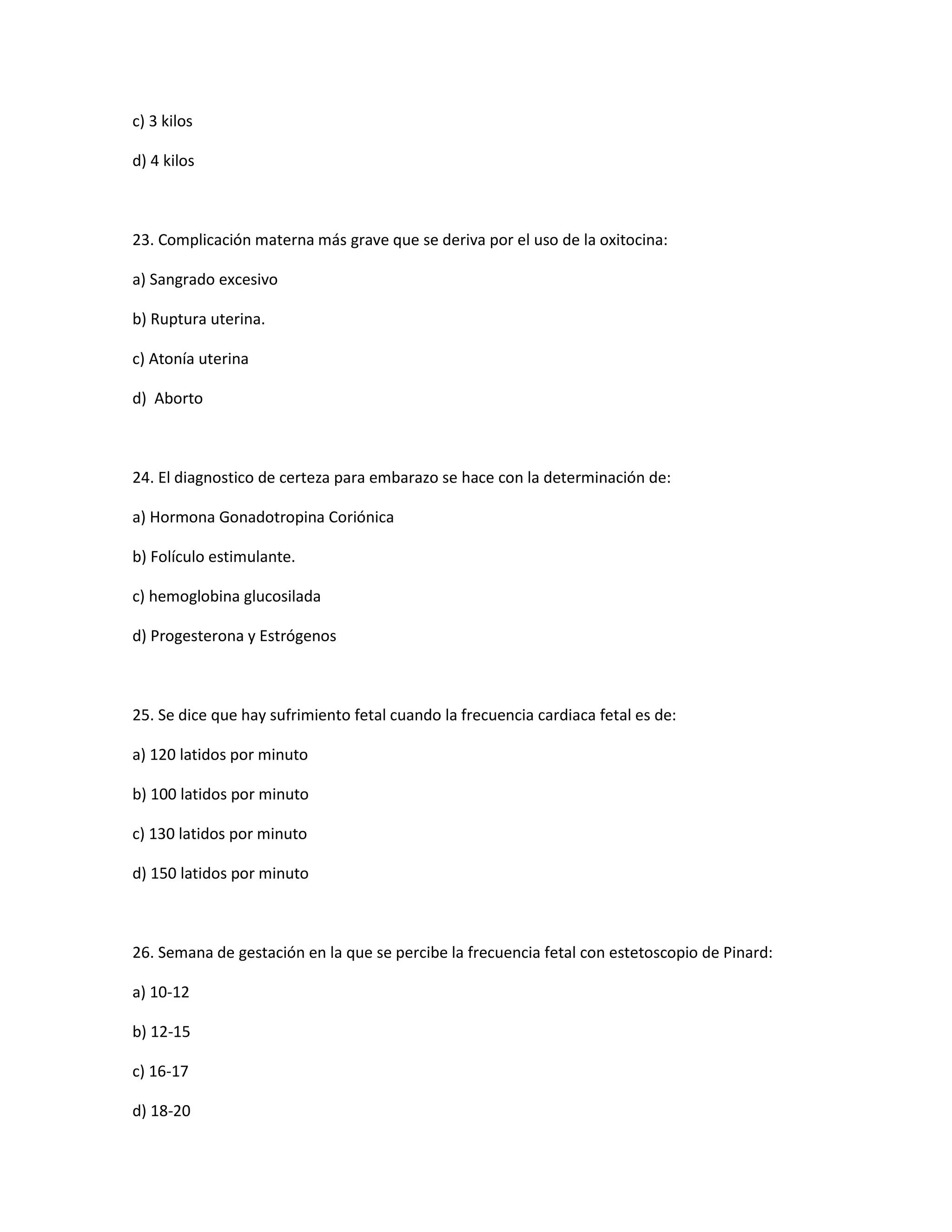 c) 3 kilos 
d) 4 kilos 
23. Complicación materna más grave que se deriva por el uso de la oxitocina: 
a) Sangrado excesivo 
b) Ruptura uterina. 
c) Atonía uterina 
d) Aborto 
24. El diagnostico de certeza para embarazo se hace con la determinación de: 
a) Hormona Gonadotropina Coriónica 
b) Folículo estimulante. 
c) hemoglobina glucosilada 
d) Progesterona y Estrógenos 
25. Se dice que hay sufrimiento fetal cuando la frecuencia cardiaca fetal es de: 
a) 120 latidos por minuto 
b) 100 latidos por minuto 
c) 130 latidos por minuto 
d) 150 latidos por minuto 
26. Semana de gestación en la que se percibe la frecuencia fetal con estetoscopio de Pinard: 
a) 10-12 
b) 12-15 
c) 16-17 
d) 18-20  