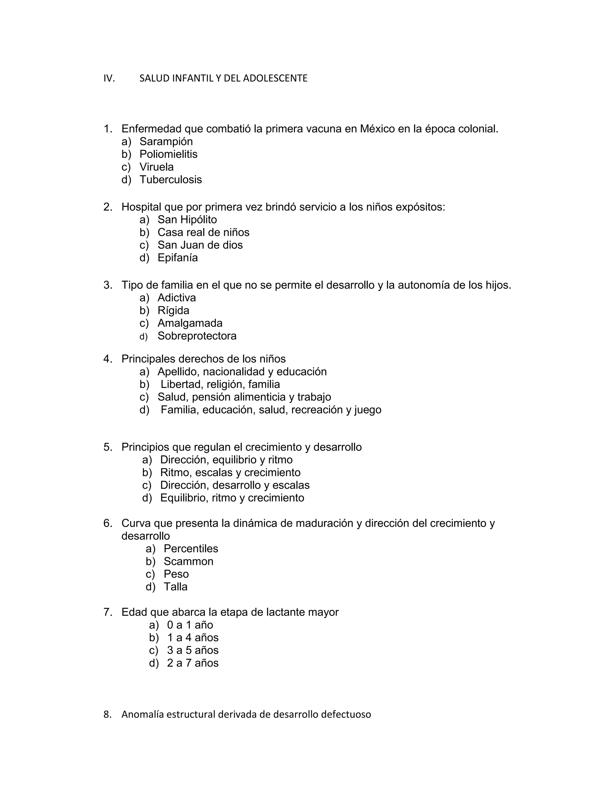 IV. SALUD INFANTIL Y DEL ADOLESCENTE 
1. Enfermedad que combatió la primera vacuna en México en la época colonial. 
a) Sarampión 
b) Poliomielitis 
c) Viruela 
d) Tuberculosis 
2. Hospital que por primera vez brindó servicio a los niños expósitos: 
a) San Hipólito 
b) Casa real de niños 
c) San Juan de dios 
d) Epifanía 
3. Tipo de familia en el que no se permite el desarrollo y la autonomía de los hijos. 
a) Adictiva 
b) Rígida 
c) Amalgamada 
d) Sobreprotectora 
4. Principales derechos de los niños 
a) Apellido, nacionalidad y educación 
b) Libertad, religión, familia 
c) Salud, pensión alimenticia y trabajo 
d) Familia, educación, salud, recreación y juego 
5. Principios que regulan el crecimiento y desarrollo 
a) Dirección, equilibrio y ritmo 
b) Ritmo, escalas y crecimiento 
c) Dirección, desarrollo y escalas 
d) Equilibrio, ritmo y crecimiento 
6. Curva que presenta la dinámica de maduración y dirección del crecimiento y desarrollo 
a) Percentiles 
b) Scammon 
c) Peso 
d) Talla 
7. Edad que abarca la etapa de lactante mayor 
a) 0 a 1 año 
b) 1 a 4 años 
c) 3 a 5 años 
d) 2 a 7 años 
8. Anomalía estructural derivada de desarrollo defectuoso  