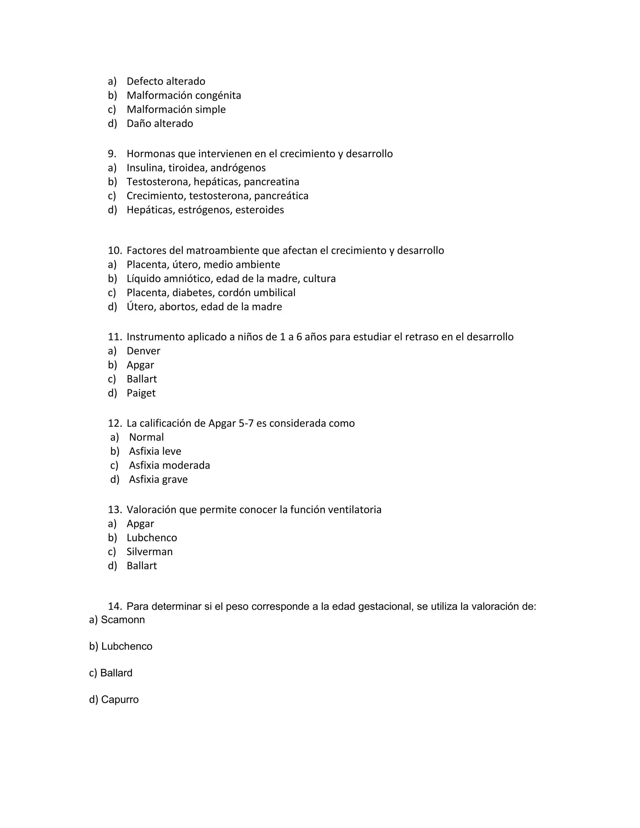 a) Defecto alterado 
b) Malformación congénita 
c) Malformación simple 
d) Daño alterado 
9. Hormonas que intervienen en el crecimiento y desarrollo 
a) Insulina, tiroidea, andrógenos 
b) Testosterona, hepáticas, pancreatina 
c) Crecimiento, testosterona, pancreática 
d) Hepáticas, estrógenos, esteroides 
10. Factores del matroambiente que afectan el crecimiento y desarrollo 
a) Placenta, útero, medio ambiente 
b) Líquido amniótico, edad de la madre, cultura 
c) Placenta, diabetes, cordón umbilical 
d) Útero, abortos, edad de la madre 
11. Instrumento aplicado a niños de 1 a 6 años para estudiar el retraso en el desarrollo 
a) Denver 
b) Apgar 
c) Ballart 
d) Paiget 
12. La calificación de Apgar 5-7 es considerada como 
a) Normal 
b) Asfixia leve 
c) Asfixia moderada 
d) Asfixia grave 
13. Valoración que permite conocer la función ventilatoria 
a) Apgar 
b) Lubchenco 
c) Silverman 
d) Ballart 
14. Para determinar si el peso corresponde a la edad gestacional, se utiliza la valoración de: 
a) Scamonn 
b) Lubchenco 
c) Ballard 
d) Capurro 
 