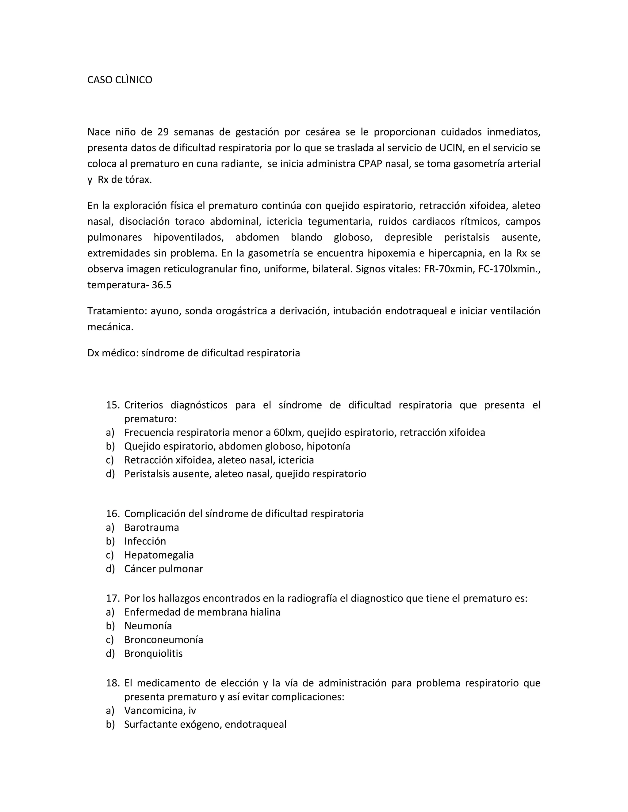 CASO CLÌNICO 
Nace niño de 29 semanas de gestación por cesárea se le proporcionan cuidados inmediatos, presenta datos de dificultad respiratoria por lo que se traslada al servicio de UCIN, en el servicio se coloca al prematuro en cuna radiante, se inicia administra CPAP nasal, se toma gasometría arterial y Rx de tórax. 
En la exploración física el prematuro continúa con quejido espiratorio, retracción xifoidea, aleteo nasal, disociación toraco abdominal, ictericia tegumentaria, ruidos cardiacos rítmicos, campos pulmonares hipoventilados, abdomen blando globoso, depresible peristalsis ausente, extremidades sin problema. En la gasometría se encuentra hipoxemia e hipercapnia, en la Rx se observa imagen reticulogranular fino, uniforme, bilateral. Signos vitales: FR-70xmin, FC-170lxmin., temperatura- 36.5 
Tratamiento: ayuno, sonda orogástrica a derivación, intubación endotraqueal e iniciar ventilación mecánica. 
Dx médico: síndrome de dificultad respiratoria 
15. Criterios diagnósticos para el síndrome de dificultad respiratoria que presenta el prematuro: 
a) Frecuencia respiratoria menor a 60lxm, quejido espiratorio, retracción xifoidea 
b) Quejido espiratorio, abdomen globoso, hipotonía 
c) Retracción xifoidea, aleteo nasal, ictericia 
d) Peristalsis ausente, aleteo nasal, quejido respiratorio 
16. Complicación del síndrome de dificultad respiratoria 
a) Barotrauma 
b) Infección 
c) Hepatomegalia 
d) Cáncer pulmonar 
17. Por los hallazgos encontrados en la radiografía el diagnostico que tiene el prematuro es: 
a) Enfermedad de membrana hialina 
b) Neumonía 
c) Bronconeumonía 
d) Bronquiolitis 
18. El medicamento de elección y la vía de administración para problema respiratorio que presenta prematuro y así evitar complicaciones: 
a) Vancomicina, iv 
b) Surfactante exógeno, endotraqueal  