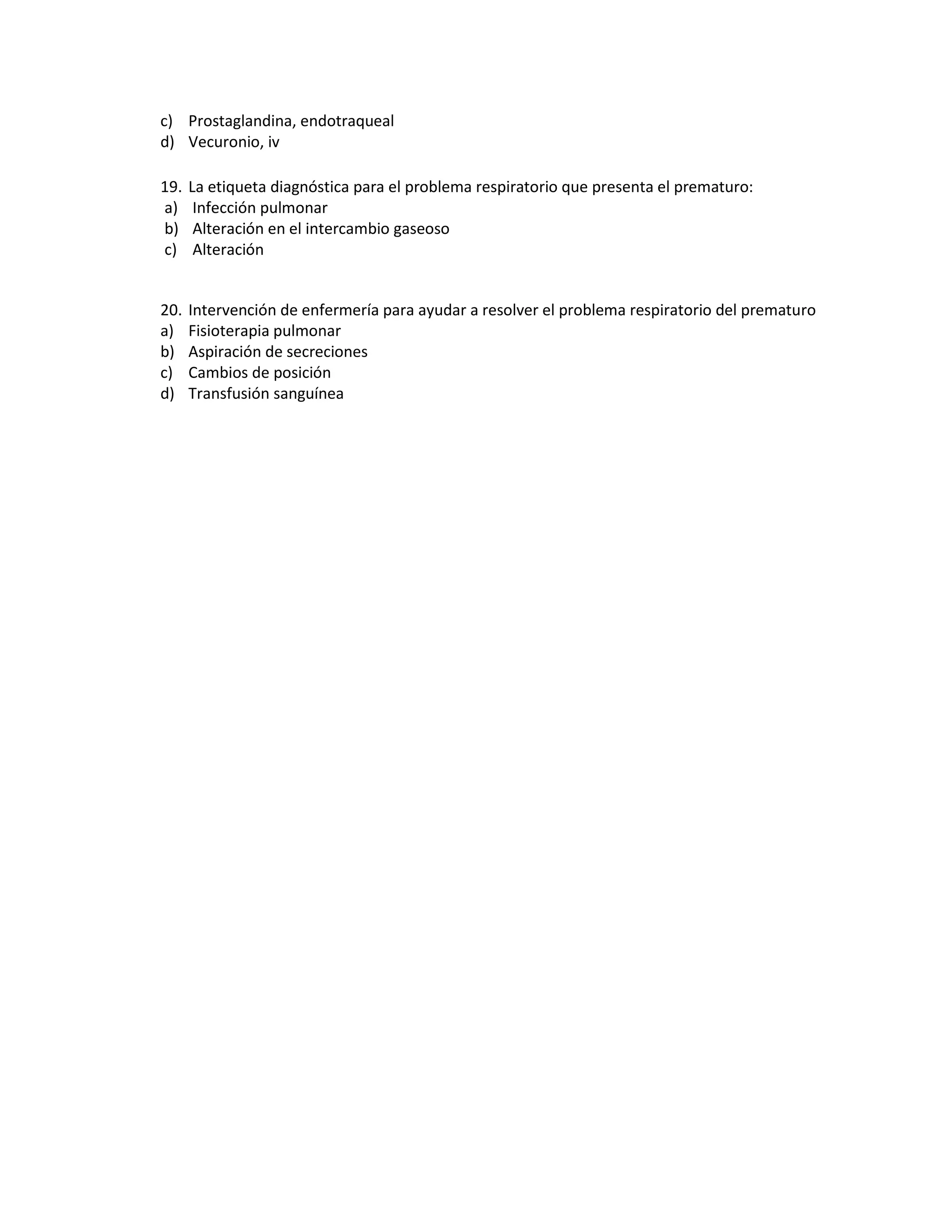 c) Prostaglandina, endotraqueal 
d) Vecuronio, iv 
19. La etiqueta diagnóstica para el problema respiratorio que presenta el prematuro: 
a) Infección pulmonar 
b) Alteración en el intercambio gaseoso 
c) Alteración 
20. Intervención de enfermería para ayudar a resolver el problema respiratorio del prematuro 
a) Fisioterapia pulmonar 
b) Aspiración de secreciones 
c) Cambios de posición 
d) Transfusión sanguínea 
 
