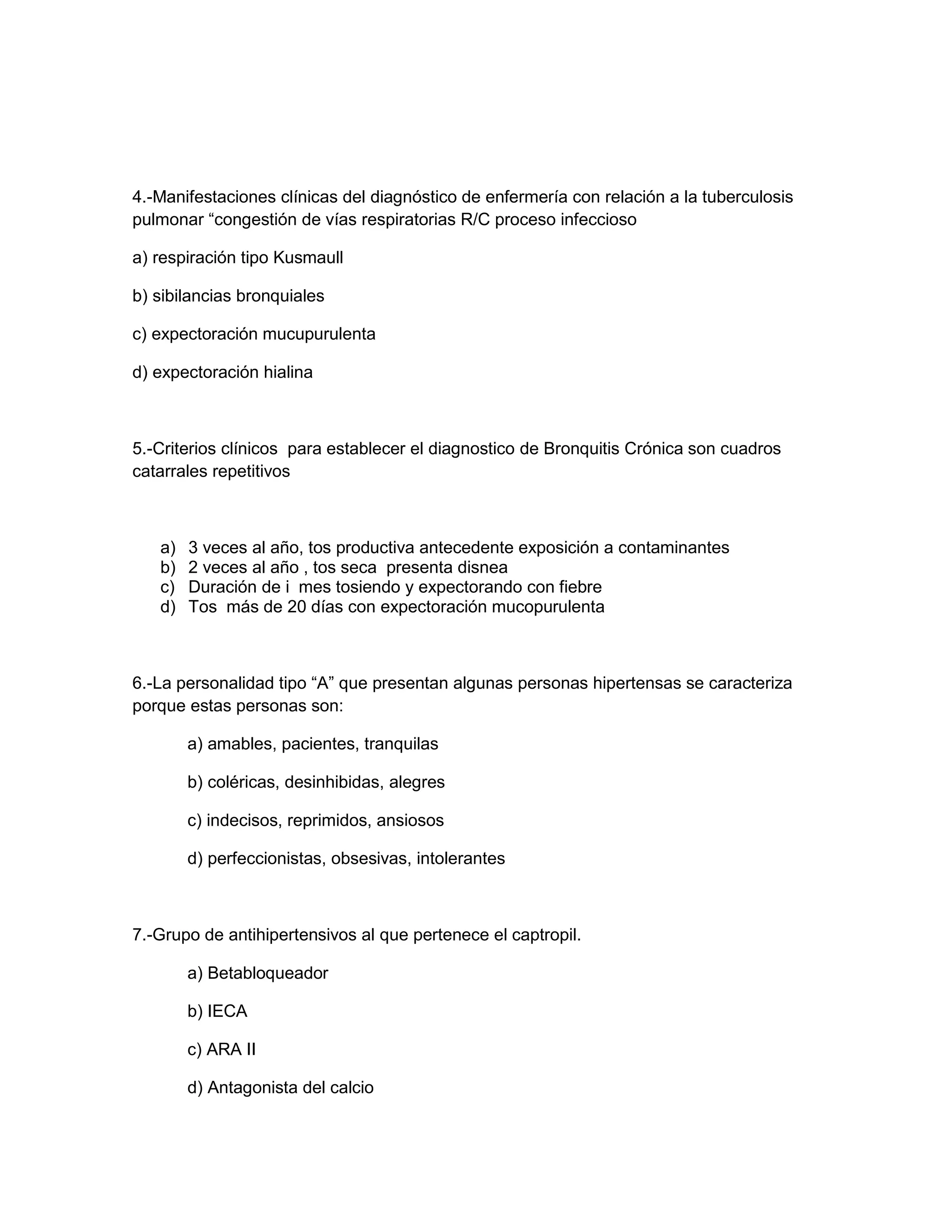 4.-Manifestaciones clínicas del diagnóstico de enfermería con relación a la tuberculosis pulmonar “congestión de vías respiratorias R/C proceso infeccioso 
a) respiración tipo Kusmaull 
b) sibilancias bronquiales 
c) expectoración mucupurulenta 
d) expectoración hialina 
5.-Criterios clínicos para establecer el diagnostico de Bronquitis Crónica son cuadros catarrales repetitivos 
a) 3 veces al año, tos productiva antecedente exposición a contaminantes 
b) 2 veces al año , tos seca presenta disnea 
c) Duración de i mes tosiendo y expectorando con fiebre 
d) Tos más de 20 días con expectoración mucopurulenta 
6.-La personalidad tipo “A” que presentan algunas personas hipertensas se caracteriza porque estas personas son: 
a) amables, pacientes, tranquilas 
b) coléricas, desinhibidas, alegres 
c) indecisos, reprimidos, ansiosos 
d) perfeccionistas, obsesivas, intolerantes 
7.-Grupo de antihipertensivos al que pertenece el captropil. 
a) Betabloqueador 
b) IECA 
c) ARA II 
d) Antagonista del calcio  