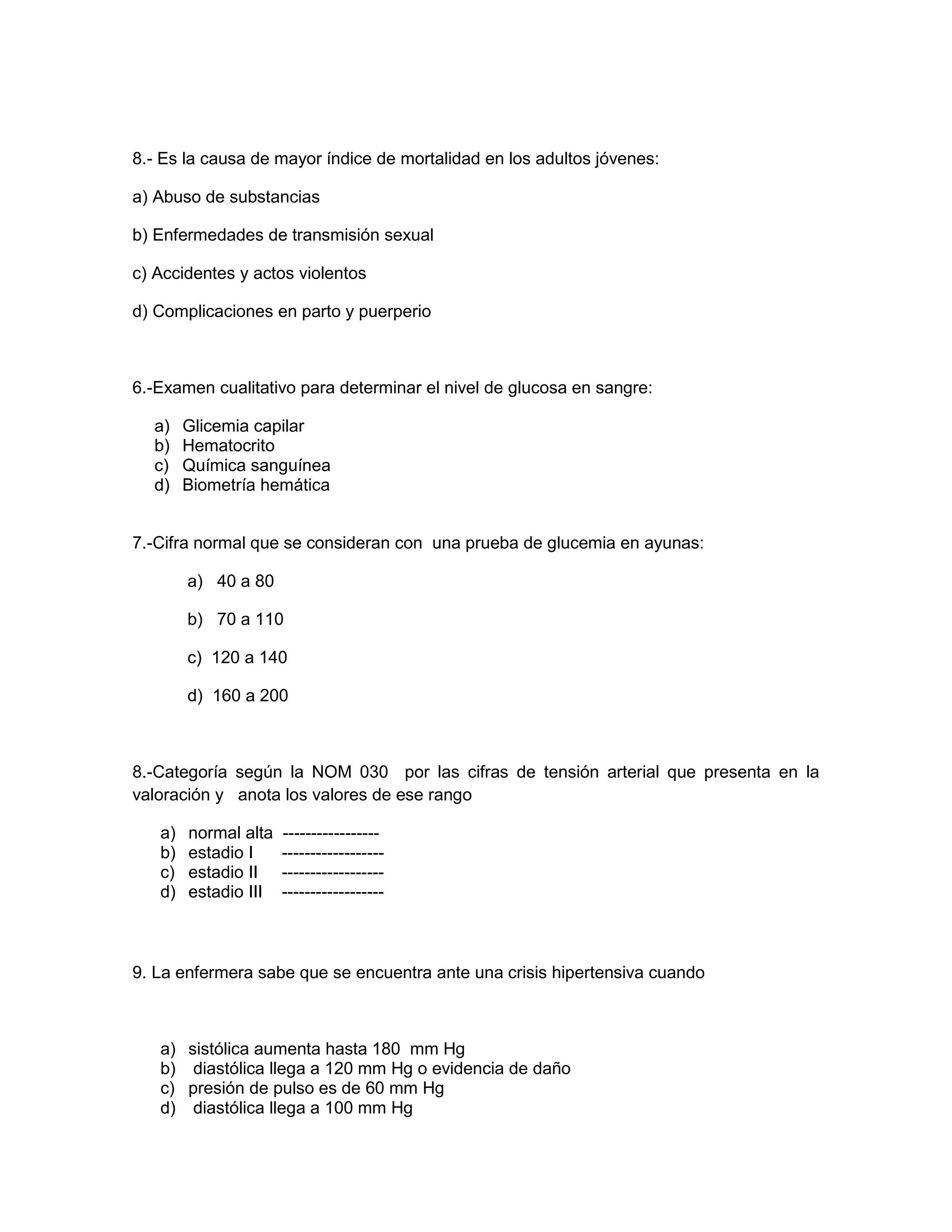 8.- Es la causa de mayor índice de mortalidad en los adultos jóvenes: 
a) Abuso de substancias 
b) Enfermedades de transmisión sexual 
c) Accidentes y actos violentos 
d) Complicaciones en parto y puerperio 
6.-Examen cualitativo para determinar el nivel de glucosa en sangre: 
a) Glicemia capilar 
b) Hematocrito 
c) Química sanguínea 
d) Biometría hemática 
7.-Cifra normal que se consideran con una prueba de glucemia en ayunas: 
a) 40 a 80 
b) 70 a 110 
c) 120 a 140 
d) 160 a 200 
8.-Categoría según la NOM 030 por las cifras de tensión arterial que presenta en la valoración y anota los valores de ese rango 
a) normal alta ----------------- 
b) estadio I ------------------ 
c) estadio II ------------------ 
d) estadio III ------------------ 
9. La enfermera sabe que se encuentra ante una crisis hipertensiva cuando 
a) sistólica aumenta hasta 180 mm Hg 
b) diastólica llega a 120 mm Hg o evidencia de daño 
c) presión de pulso es de 60 mm Hg 
d) diastólica llega a 100 mm Hg  