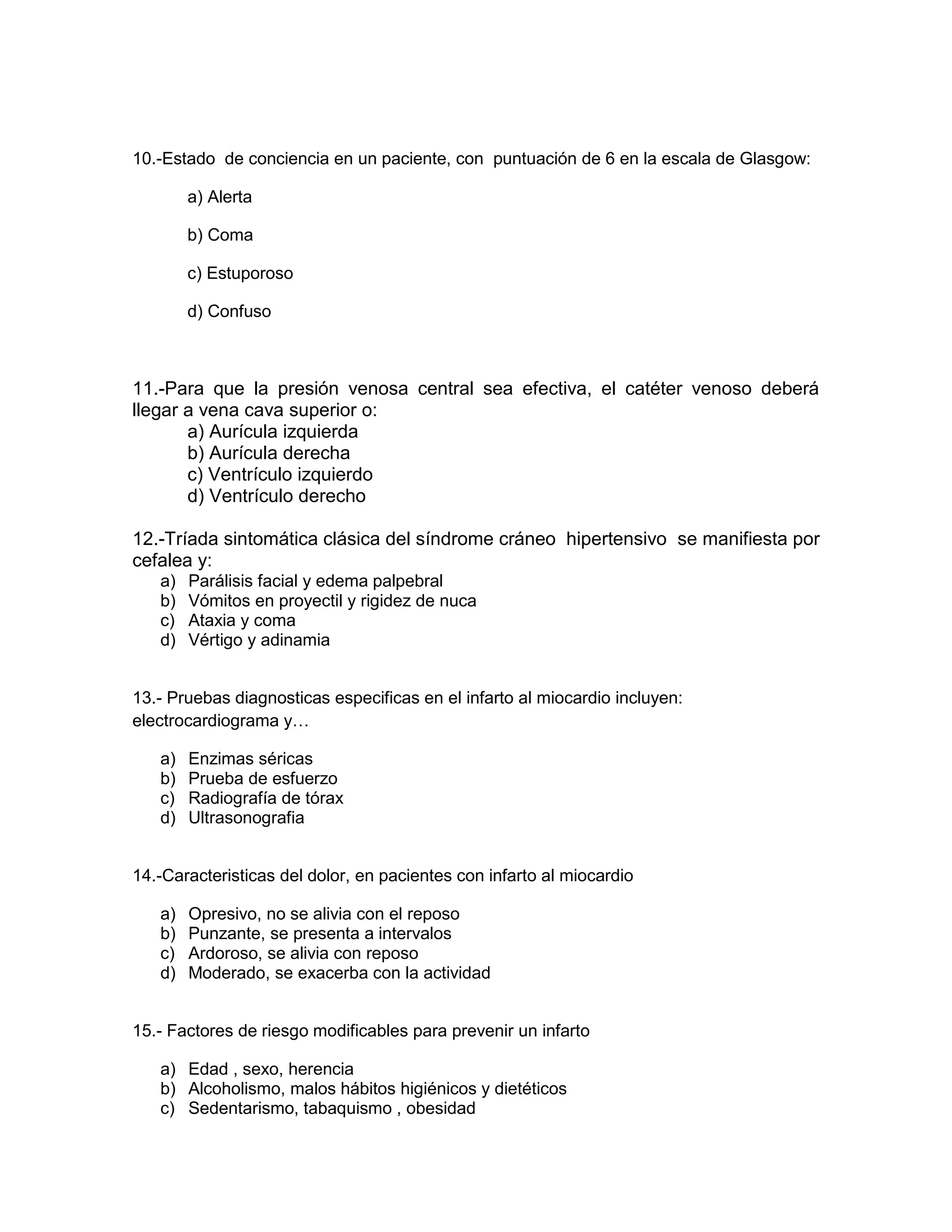 10.-Estado de conciencia en un paciente, con puntuación de 6 en la escala de Glasgow: 
a) Alerta 
b) Coma 
c) Estuporoso 
d) Confuso 
11.-Para que la presión venosa central sea efectiva, el catéter venoso deberá llegar a vena cava superior o: 
a) Aurícula izquierda 
b) Aurícula derecha 
c) Ventrículo izquierdo 
d) Ventrículo derecho 
12.-Tríada sintomática clásica del síndrome cráneo hipertensivo se manifiesta por cefalea y: 
a) Parálisis facial y edema palpebral 
b) Vómitos en proyectil y rigidez de nuca 
c) Ataxia y coma 
d) Vértigo y adinamia 
13.- Pruebas diagnosticas especificas en el infarto al miocardio incluyen: electrocardiograma y… 
a) Enzimas séricas 
b) Prueba de esfuerzo 
c) Radiografía de tórax 
d) Ultrasonografia 
14.-Caracteristicas del dolor, en pacientes con infarto al miocardio 
a) Opresivo, no se alivia con el reposo 
b) Punzante, se presenta a intervalos 
c) Ardoroso, se alivia con reposo 
d) Moderado, se exacerba con la actividad 
15.- Factores de riesgo modificables para prevenir un infarto 
a) Edad , sexo, herencia 
b) Alcoholismo, malos hábitos higiénicos y dietéticos 
c) Sedentarismo, tabaquismo , obesidad  
