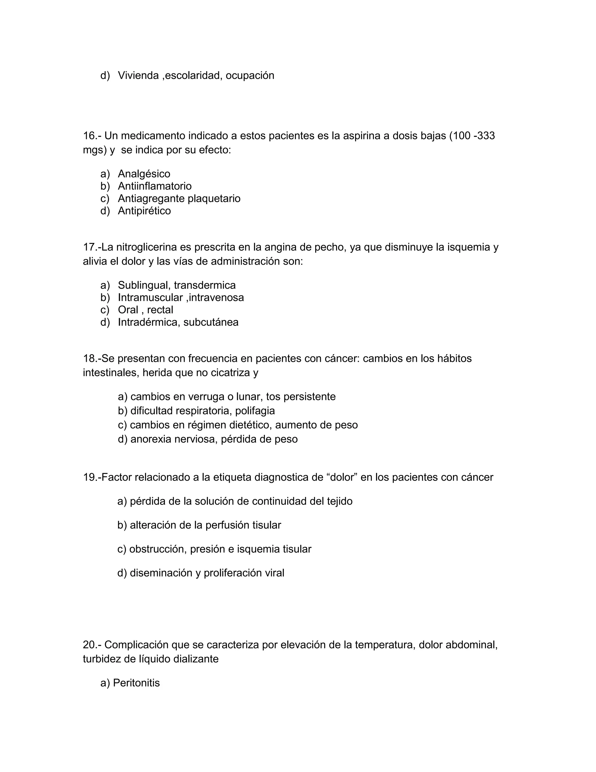 d) Vivienda ,escolaridad, ocupación 
16.- Un medicamento indicado a estos pacientes es la aspirina a dosis bajas (100 -333 mgs) y se indica por su efecto: 
a) Analgésico 
b) Antiinflamatorio 
c) Antiagregante plaquetario 
d) Antipirético 
17.-La nitroglicerina es prescrita en la angina de pecho, ya que disminuye la isquemia y alivia el dolor y las vías de administración son: 
a) Sublingual, transdermica 
b) Intramuscular ,intravenosa 
c) Oral , rectal 
d) Intradérmica, subcutánea 
18.-Se presentan con frecuencia en pacientes con cáncer: cambios en los hábitos intestinales, herida que no cicatriza y 
a) cambios en verruga o lunar, tos persistente 
b) dificultad respiratoria, polifagia 
c) cambios en régimen dietético, aumento de peso 
d) anorexia nerviosa, pérdida de peso 
19.-Factor relacionado a la etiqueta diagnostica de “dolor” en los pacientes con cáncer 
a) pérdida de la solución de continuidad del tejido 
b) alteración de la perfusión tisular 
c) obstrucción, presión e isquemia tisular 
d) diseminación y proliferación viral 
20.- Complicación que se caracteriza por elevación de la temperatura, dolor abdominal, turbidez de líquido dializante 
a) Peritonitis  