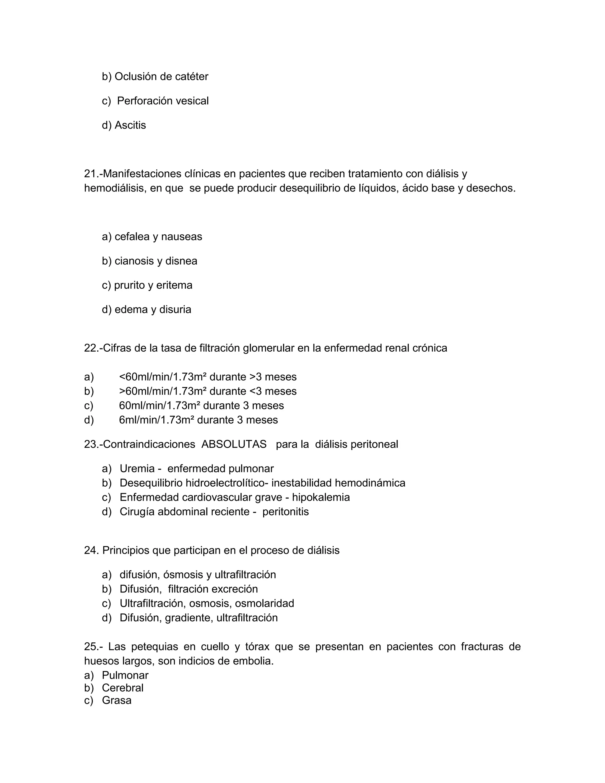 b) Oclusión de catéter 
c) Perforación vesical 
d) Ascitis 
21.-Manifestaciones clínicas en pacientes que reciben tratamiento con diálisis y hemodiálisis, en que se puede producir desequilibrio de líquidos, ácido base y desechos. 
a) cefalea y nauseas 
b) cianosis y disnea 
c) prurito y eritema 
d) edema y disuria 
22.-Cifras de la tasa de filtración glomerular en la enfermedad renal crónica 
a) <60ml/min/1.73m² durante >3 meses 
b) >60ml/min/1.73m² durante <3 meses 
c) 60ml/min/1.73m² durante 3 meses 
d) 6ml/min/1.73m² durante 3 meses 
23.-Contraindicaciones ABSOLUTAS para la diálisis peritoneal 
a) Uremia - enfermedad pulmonar 
b) Desequilibrio hidroelectrolítico- inestabilidad hemodinámica 
c) Enfermedad cardiovascular grave - hipokalemia 
d) Cirugía abdominal reciente - peritonitis 
24. Principios que participan en el proceso de diálisis 
a) difusión, ósmosis y ultrafiltración 
b) Difusión, filtración excreción 
c) Ultrafiltración, osmosis, osmolaridad 
d) Difusión, gradiente, ultrafiltración 
25.- Las petequias en cuello y tórax que se presentan en pacientes con fracturas de huesos largos, son indicios de embolia. 
a) Pulmonar 
b) Cerebral 
c) Grasa  