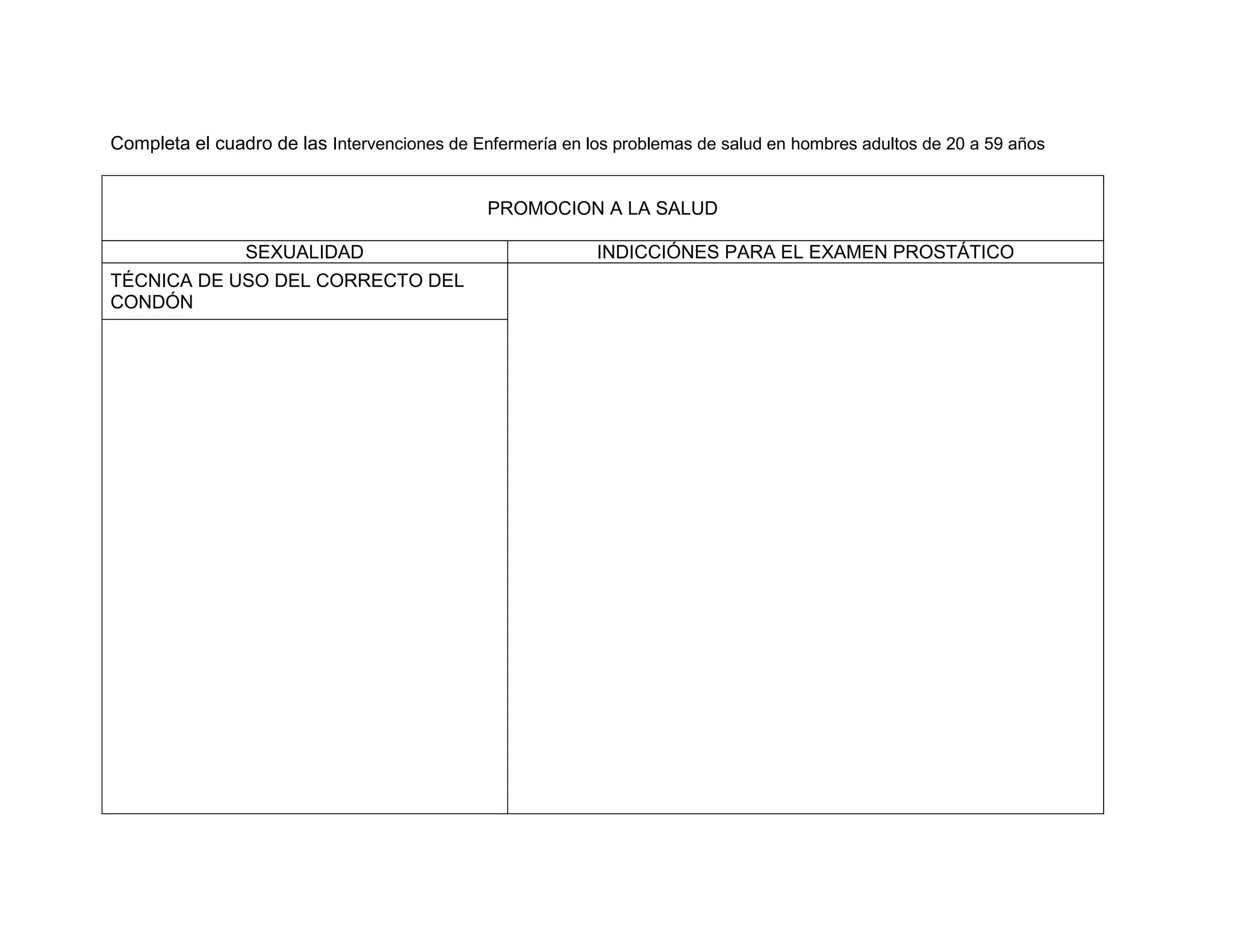 Completa el cuadro de las Intervenciones de Enfermería en los problemas de salud en hombres adultos de 20 a 59 años 
PROMOCION A LA SALUD 
SEXUALIDAD 
INDICCIÓNES PARA EL EXAMEN PROSTÁTICO 
TÉCNICA DE USO DEL CORRECTO DEL CONDÓN 
 