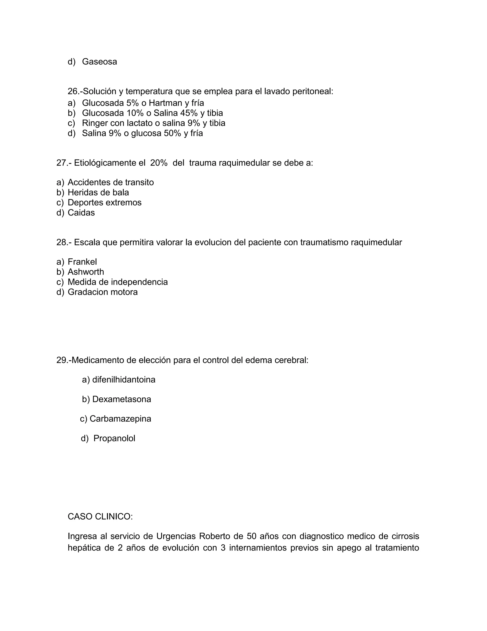 d) Gaseosa 
26.-Solución y temperatura que se emplea para el lavado peritoneal: 
a) Glucosada 5% o Hartman y fría 
b) Glucosada 10% o Salina 45% y tibia 
c) Ringer con lactato o salina 9% y tibia 
d) Salina 9% o glucosa 50% y fría 
27.- Etiológicamente el 20% del trauma raquimedular se debe a: 
a) Accidentes de transito 
b) Heridas de bala 
c) Deportes extremos 
d) Caidas 
28.- Escala que permitira valorar la evolucion del paciente con traumatismo raquimedular 
a) Frankel 
b) Ashworth 
c) Medida de independencia 
d) Gradacion motora 
29.-Medicamento de elección para el control del edema cerebral: 
a) difenilhidantoina 
b) Dexametasona 
c) Carbamazepina 
d) Propanolol 
CASO CLINICO: 
Ingresa al servicio de Urgencias Roberto de 50 años con diagnostico medico de cirrosis hepática de 2 años de evolución con 3 internamientos previos sin apego al tratamiento  