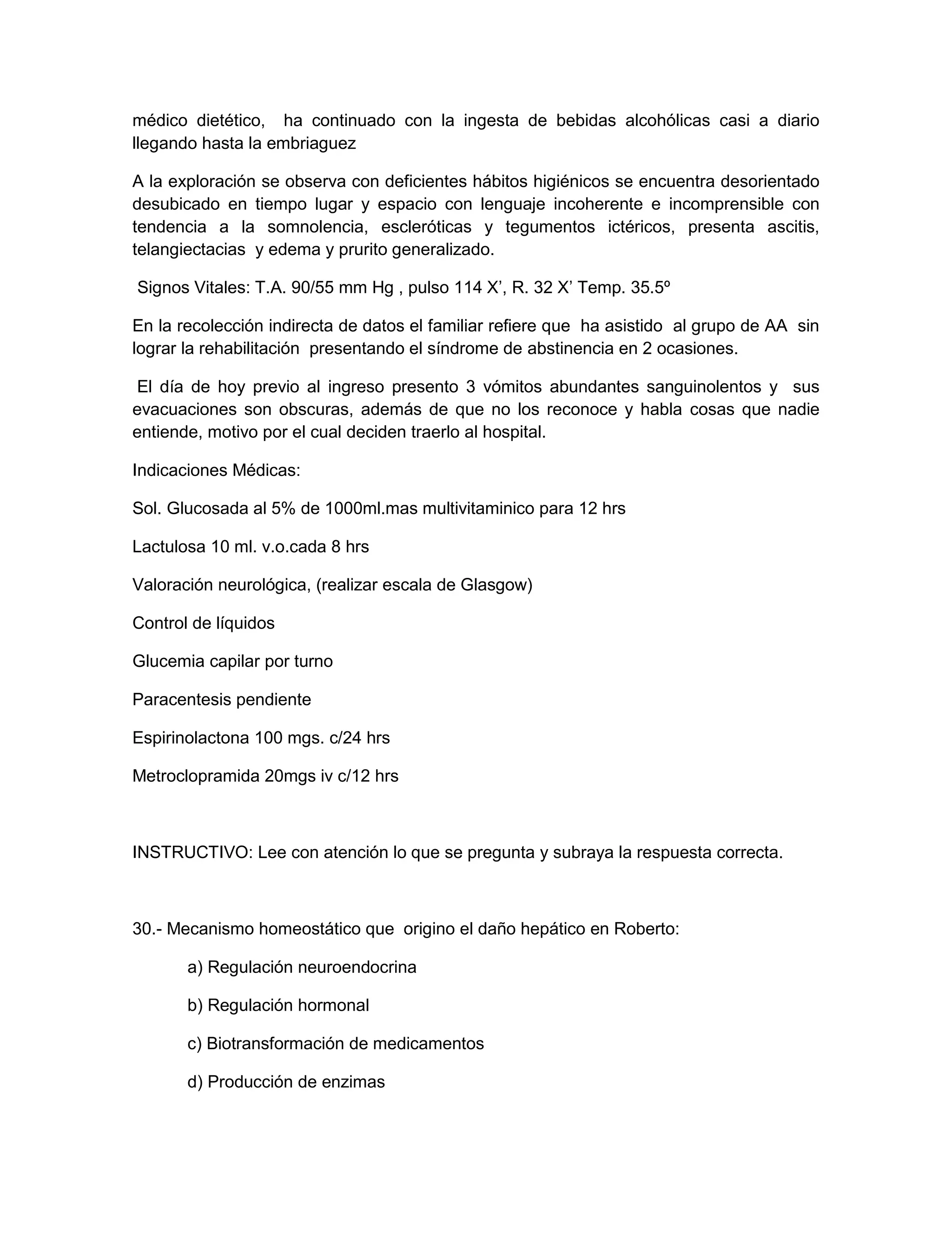 médico dietético, ha continuado con la ingesta de bebidas alcohólicas casi a diario llegando hasta la embriaguez 
A la exploración se observa con deficientes hábitos higiénicos se encuentra desorientado desubicado en tiempo lugar y espacio con lenguaje incoherente e incomprensible con tendencia a la somnolencia, escleróticas y tegumentos ictéricos, presenta ascitis, telangiectacias y edema y prurito generalizado. 
Signos Vitales: T.A. 90/55 mm Hg , pulso 114 X’, R. 32 X’ Temp. 35.5º 
En la recolección indirecta de datos el familiar refiere que ha asistido al grupo de AA sin lograr la rehabilitación presentando el síndrome de abstinencia en 2 ocasiones. 
El día de hoy previo al ingreso presento 3 vómitos abundantes sanguinolentos y sus evacuaciones son obscuras, además de que no los reconoce y habla cosas que nadie entiende, motivo por el cual deciden traerlo al hospital. 
Indicaciones Médicas: 
Sol. Glucosada al 5% de 1000ml.mas multivitaminico para 12 hrs 
Lactulosa 10 ml. v.o.cada 8 hrs 
Valoración neurológica, (realizar escala de Glasgow) 
Control de líquidos 
Glucemia capilar por turno 
Paracentesis pendiente 
Espirinolactona 100 mgs. c/24 hrs 
Metroclopramida 20mgs iv c/12 hrs 
INSTRUCTIVO: Lee con atención lo que se pregunta y subraya la respuesta correcta. 
30.- Mecanismo homeostático que origino el daño hepático en Roberto: 
a) Regulación neuroendocrina 
b) Regulación hormonal 
c) Biotransformación de medicamentos 
d) Producción de enzimas  