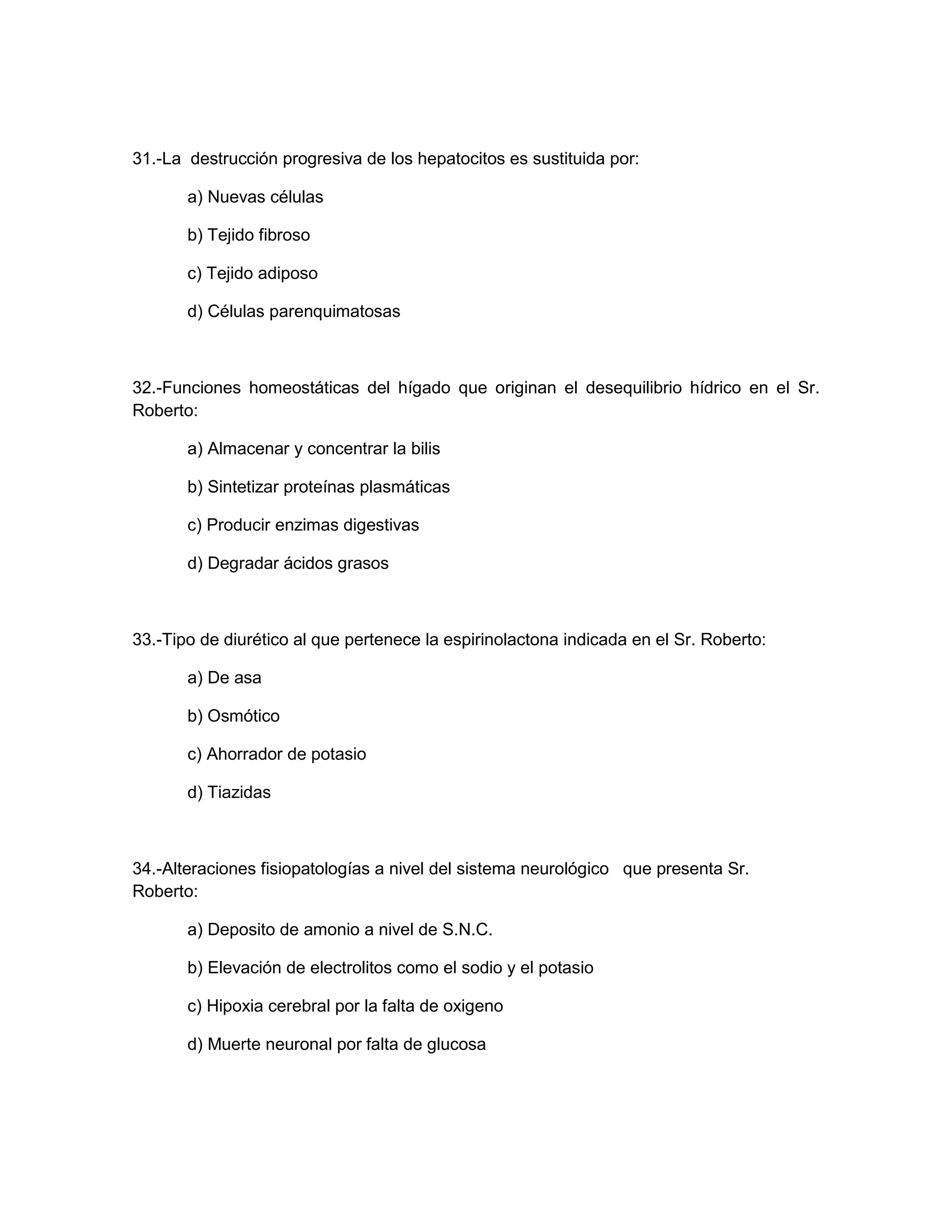 31.-La destrucción progresiva de los hepatocitos es sustituida por: 
a) Nuevas células 
b) Tejido fibroso 
c) Tejido adiposo 
d) Células parenquimatosas 
32.-Funciones homeostáticas del hígado que originan el desequilibrio hídrico en el Sr. Roberto: 
a) Almacenar y concentrar la bilis 
b) Sintetizar proteínas plasmáticas 
c) Producir enzimas digestivas 
d) Degradar ácidos grasos 
33.-Tipo de diurético al que pertenece la espirinolactona indicada en el Sr. Roberto: 
a) De asa 
b) Osmótico 
c) Ahorrador de potasio 
d) Tiazidas 
34.-Alteraciones fisiopatologías a nivel del sistema neurológico que presenta Sr. Roberto: 
a) Deposito de amonio a nivel de S.N.C. 
b) Elevación de electrolitos como el sodio y el potasio 
c) Hipoxia cerebral por la falta de oxigeno 
d) Muerte neuronal por falta de glucosa 
 
