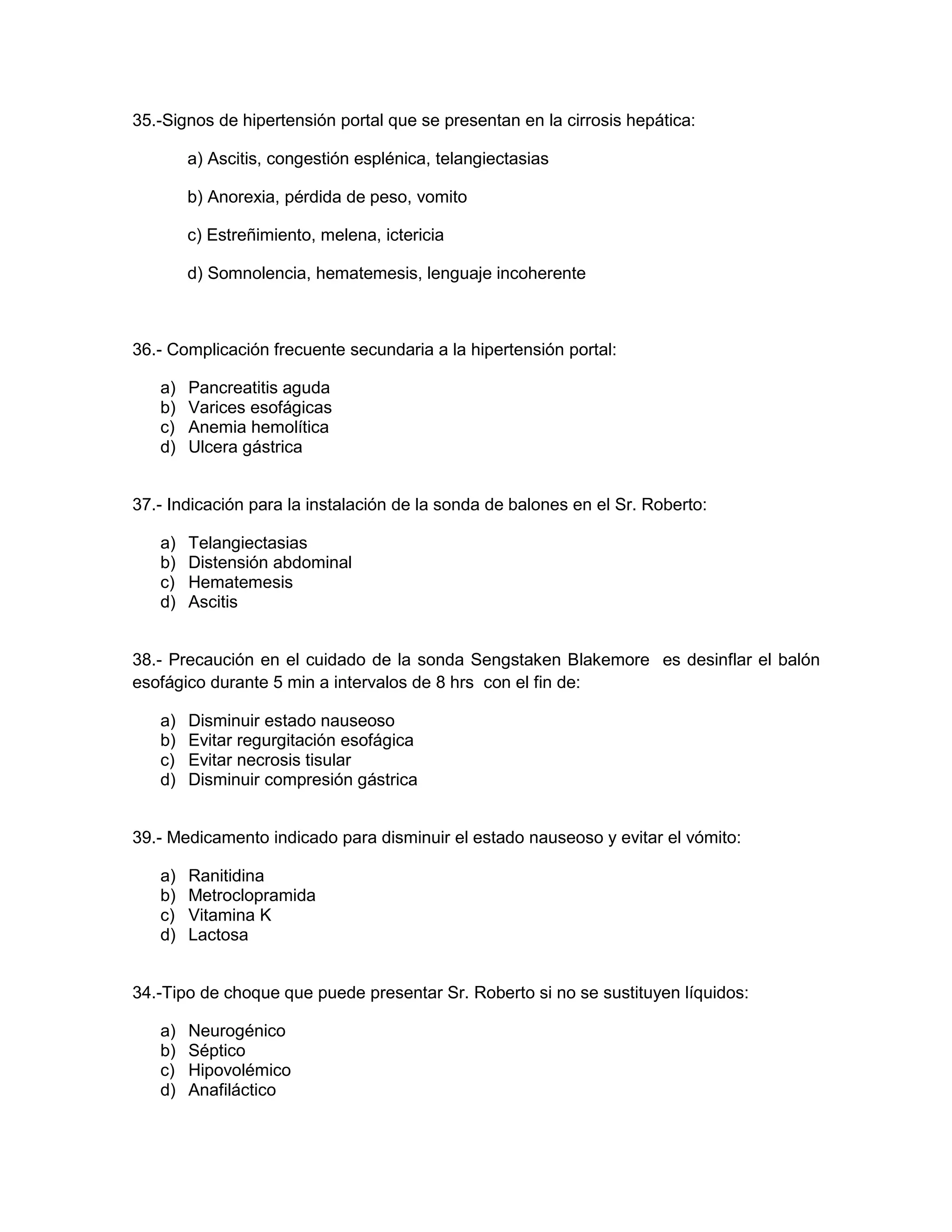 35.-Signos de hipertensión portal que se presentan en la cirrosis hepática: 
a) Ascitis, congestión esplénica, telangiectasias 
b) Anorexia, pérdida de peso, vomito 
c) Estreñimiento, melena, ictericia 
d) Somnolencia, hematemesis, lenguaje incoherente 
36.- Complicación frecuente secundaria a la hipertensión portal: 
a) Pancreatitis aguda 
b) Varices esofágicas 
c) Anemia hemolítica 
d) Ulcera gástrica 
37.- Indicación para la instalación de la sonda de balones en el Sr. Roberto: 
a) Telangiectasias 
b) Distensión abdominal 
c) Hematemesis 
d) Ascitis 
38.- Precaución en el cuidado de la sonda Sengstaken Blakemore es desinflar el balón esofágico durante 5 min a intervalos de 8 hrs con el fin de: 
a) Disminuir estado nauseoso 
b) Evitar regurgitación esofágica 
c) Evitar necrosis tisular 
d) Disminuir compresión gástrica 
39.- Medicamento indicado para disminuir el estado nauseoso y evitar el vómito: 
a) Ranitidina 
b) Metroclopramida 
c) Vitamina K 
d) Lactosa 
34.-Tipo de choque que puede presentar Sr. Roberto si no se sustituyen líquidos: 
a) Neurogénico 
b) Séptico 
c) Hipovolémico 
d) Anafiláctico 
 