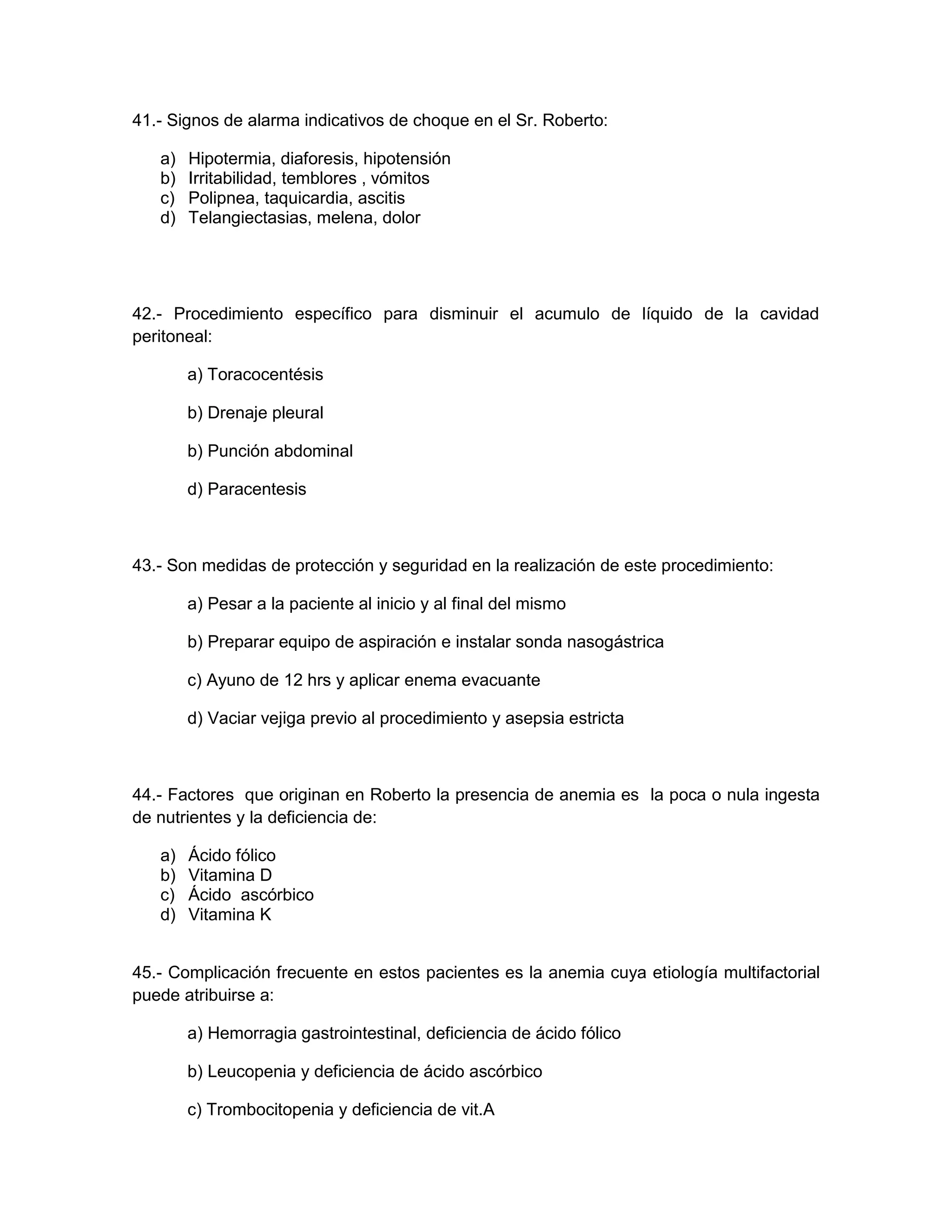 41.- Signos de alarma indicativos de choque en el Sr. Roberto: 
a) Hipotermia, diaforesis, hipotensión 
b) Irritabilidad, temblores , vómitos 
c) Polipnea, taquicardia, ascitis 
d) Telangiectasias, melena, dolor 
42.- Procedimiento específico para disminuir el acumulo de líquido de la cavidad peritoneal: 
a) Toracocentésis 
b) Drenaje pleural 
b) Punción abdominal 
d) Paracentesis 
43.- Son medidas de protección y seguridad en la realización de este procedimiento: 
a) Pesar a la paciente al inicio y al final del mismo 
b) Preparar equipo de aspiración e instalar sonda nasogástrica 
c) Ayuno de 12 hrs y aplicar enema evacuante 
d) Vaciar vejiga previo al procedimiento y asepsia estricta 
44.- Factores que originan en Roberto la presencia de anemia es la poca o nula ingesta de nutrientes y la deficiencia de: 
a) Ácido fólico 
b) Vitamina D 
c) Ácido ascórbico 
d) Vitamina K 
45.- Complicación frecuente en estos pacientes es la anemia cuya etiología multifactorial puede atribuirse a: 
a) Hemorragia gastrointestinal, deficiencia de ácido fólico 
b) Leucopenia y deficiencia de ácido ascórbico 
c) Trombocitopenia y deficiencia de vit.A  