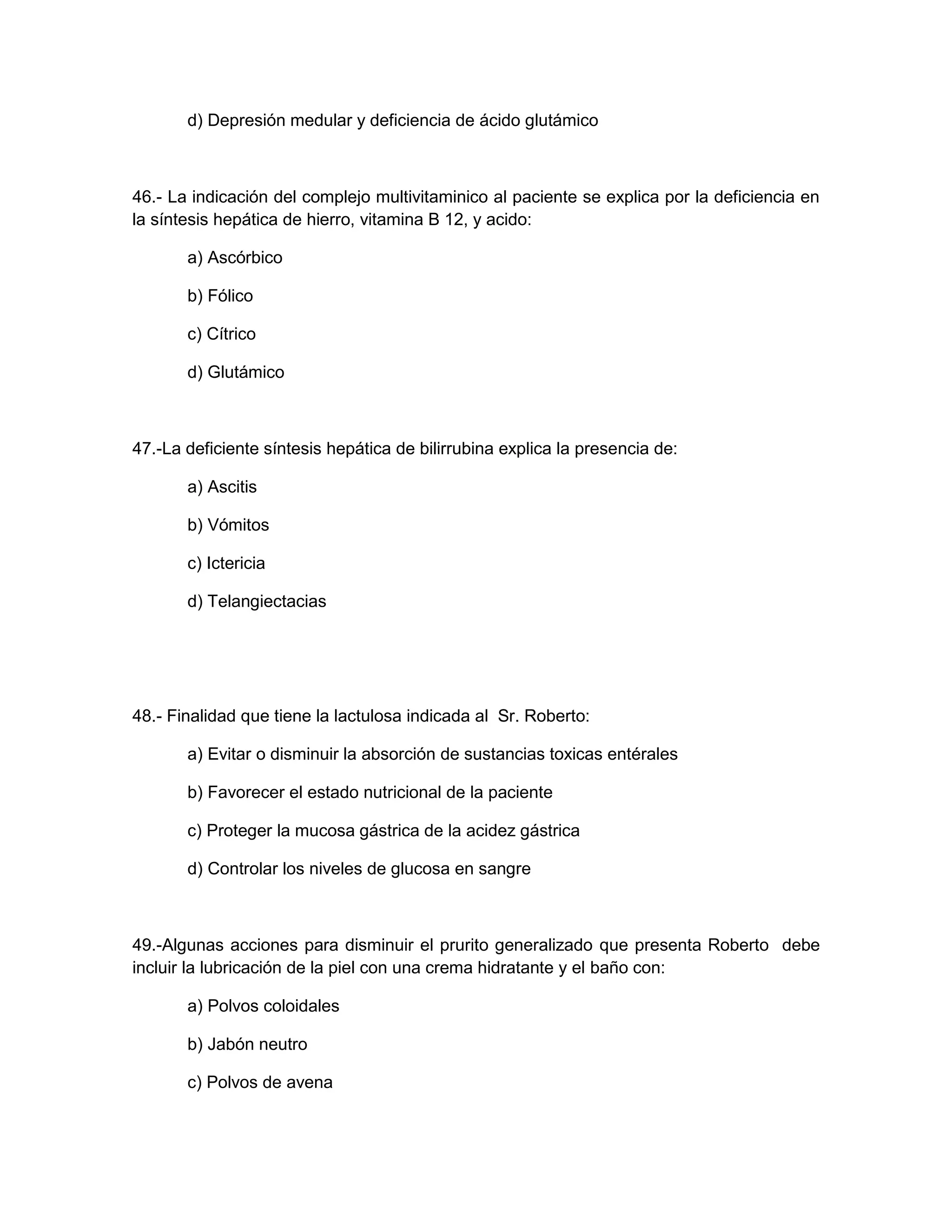 d) Depresión medular y deficiencia de ácido glutámico 
46.- La indicación del complejo multivitaminico al paciente se explica por la deficiencia en la síntesis hepática de hierro, vitamina B 12, y acido: 
a) Ascórbico 
b) Fólico 
c) Cítrico 
d) Glutámico 
47.-La deficiente síntesis hepática de bilirrubina explica la presencia de: 
a) Ascitis 
b) Vómitos 
c) Ictericia 
d) Telangiectacias 
48.- Finalidad que tiene la lactulosa indicada al Sr. Roberto: 
a) Evitar o disminuir la absorción de sustancias toxicas entérales 
b) Favorecer el estado nutricional de la paciente 
c) Proteger la mucosa gástrica de la acidez gástrica 
d) Controlar los niveles de glucosa en sangre 
49.-Algunas acciones para disminuir el prurito generalizado que presenta Roberto debe incluir la lubricación de la piel con una crema hidratante y el baño con: 
a) Polvos coloidales 
b) Jabón neutro 
c) Polvos de avena  