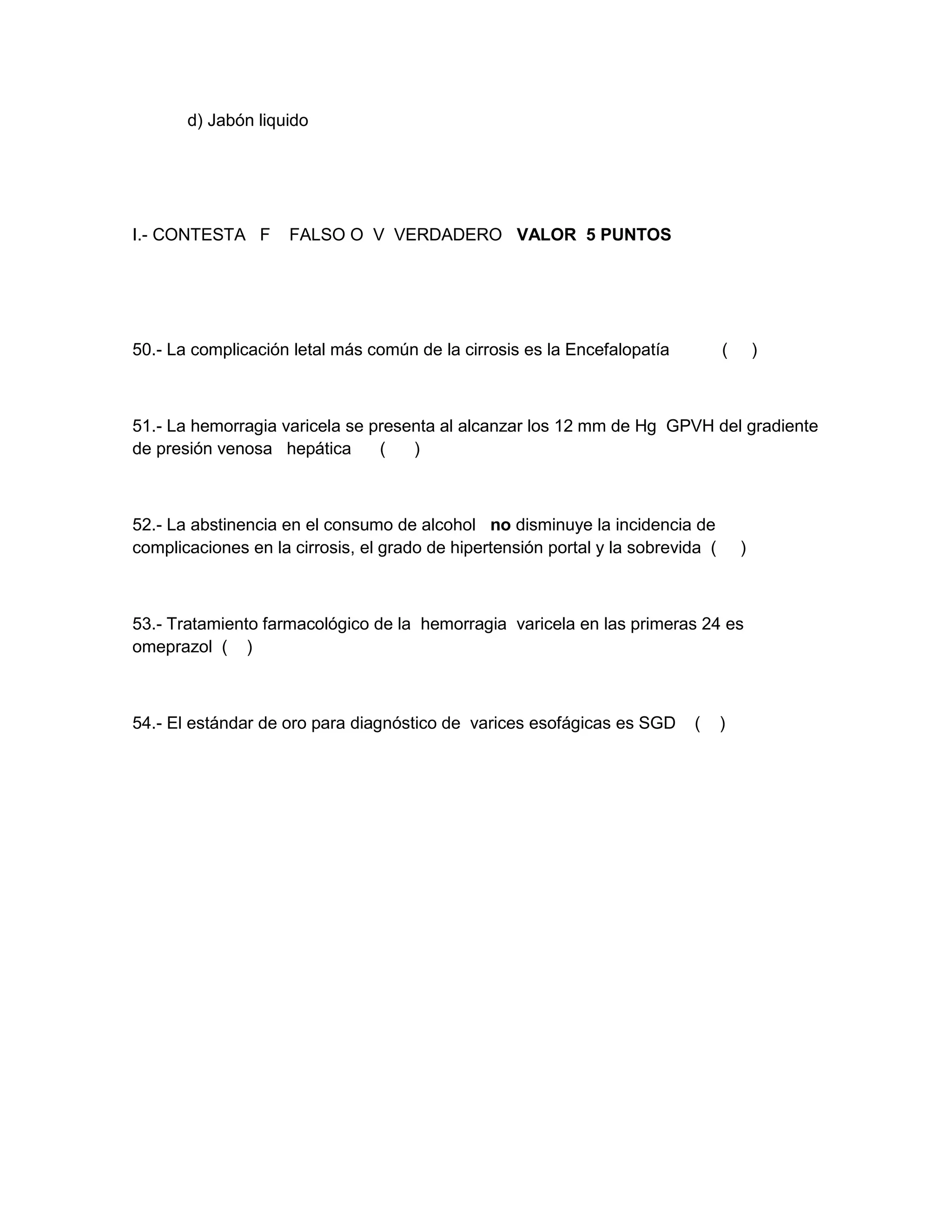d) Jabón liquido 
I.- CONTESTA F FALSO O V VERDADERO VALOR 5 PUNTOS 
50.- La complicación letal más común de la cirrosis es la Encefalopatía ( ) 
51.- La hemorragia varicela se presenta al alcanzar los 12 mm de Hg GPVH del gradiente de presión venosa hepática ( ) 
52.- La abstinencia en el consumo de alcohol no disminuye la incidencia de complicaciones en la cirrosis, el grado de hipertensión portal y la sobrevida ( ) 
53.- Tratamiento farmacológico de la hemorragia varicela en las primeras 24 es omeprazol ( ) 
54.- El estándar de oro para diagnóstico de varices esofágicas es SGD ( ) 
 