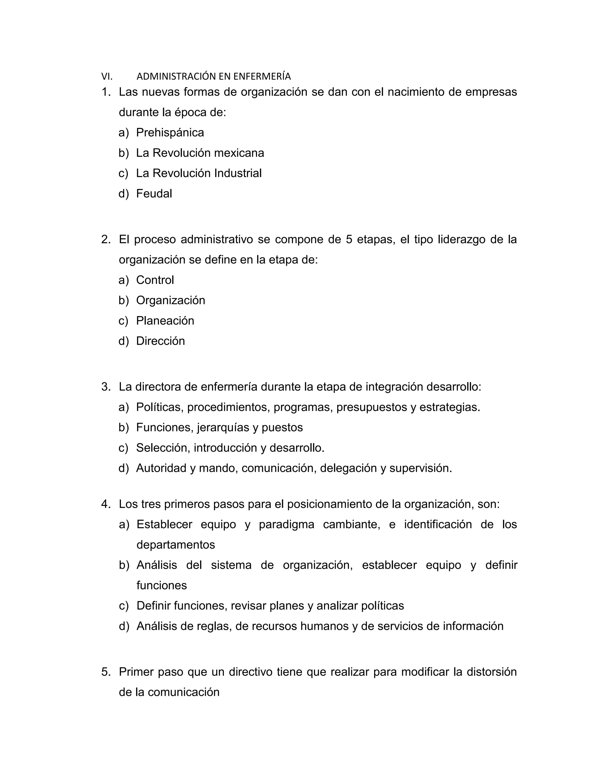 VI. ADMINISTRACIÓN EN ENFERMERÍA 
1. Las nuevas formas de organización se dan con el nacimiento de empresas durante la época de: 
a) Prehispánica 
b) La Revolución mexicana 
c) La Revolución Industrial 
d) Feudal 
2. El proceso administrativo se compone de 5 etapas, el tipo liderazgo de la organización se define en la etapa de: 
a) Control 
b) Organización 
c) Planeación 
d) Dirección 
3. La directora de enfermería durante la etapa de integración desarrollo: 
a) Políticas, procedimientos, programas, presupuestos y estrategias. 
b) Funciones, jerarquías y puestos 
c) Selección, introducción y desarrollo. 
d) Autoridad y mando, comunicación, delegación y supervisión. 
4. Los tres primeros pasos para el posicionamiento de la organización, son: 
a) Establecer equipo y paradigma cambiante, e identificación de los departamentos 
b) Análisis del sistema de organización, establecer equipo y definir funciones 
c) Definir funciones, revisar planes y analizar políticas 
d) Análisis de reglas, de recursos humanos y de servicios de información 
5. Primer paso que un directivo tiene que realizar para modificar la distorsión de la comunicación  