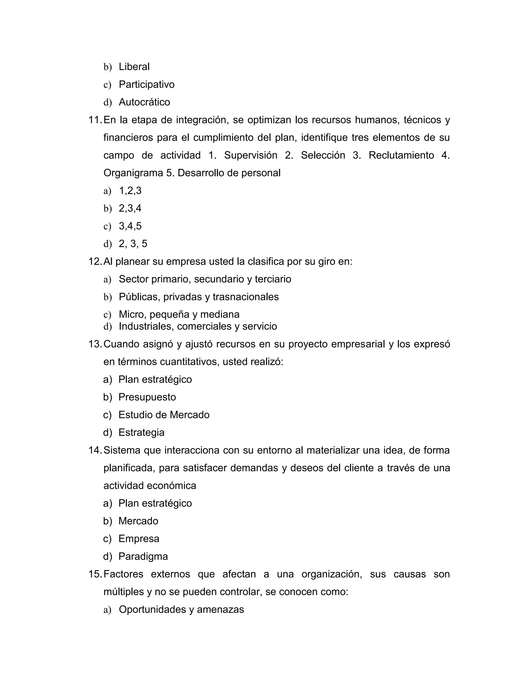 b) Liberal 
c) Participativo 
d) Autocrático 
11. En la etapa de integración, se optimizan los recursos humanos, técnicos y financieros para el cumplimiento del plan, identifique tres elementos de su campo de actividad 1. Supervisión 2. Selección 3. Reclutamiento 4. Organigrama 5. Desarrollo de personal 
a) 1,2,3 
b) 2,3,4 
c) 3,4,5 
d) 2, 3, 5 
12. Al planear su empresa usted la clasifica por su giro en: 
a) Sector primario, secundario y terciario 
b) Públicas, privadas y trasnacionales 
c) Micro, pequeña y mediana 
d) Industriales, comerciales y servicio 
13. Cuando asignó y ajustó recursos en su proyecto empresarial y los expresó en términos cuantitativos, usted realizó: 
a) Plan estratégico 
b) Presupuesto 
c) Estudio de Mercado 
d) Estrategia 
14. Sistema que interacciona con su entorno al materializar una idea, de forma planificada, para satisfacer demandas y deseos del cliente a través de una actividad económica 
a) Plan estratégico 
b) Mercado 
c) Empresa 
d) Paradigma 
15. Factores externos que afectan a una organización, sus causas son múltiples y no se pueden controlar, se conocen como: 
a) Oportunidades y amenazas  